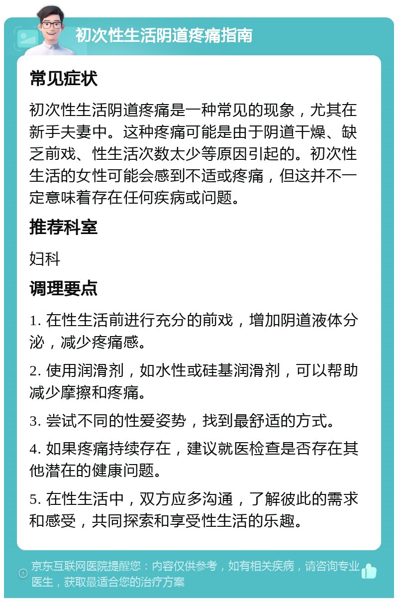 初次性生活阴道疼痛指南 常见症状 初次性生活阴道疼痛是一种常见的现象，尤其在新手夫妻中。这种疼痛可能是由于阴道干燥、缺乏前戏、性生活次数太少等原因引起的。初次性生活的女性可能会感到不适或疼痛，但这并不一定意味着存在任何疾病或问题。 推荐科室 妇科 调理要点 1. 在性生活前进行充分的前戏，增加阴道液体分泌，减少疼痛感。 2. 使用润滑剂，如水性或硅基润滑剂，可以帮助减少摩擦和疼痛。 3. 尝试不同的性爱姿势，找到最舒适的方式。 4. 如果疼痛持续存在，建议就医检查是否存在其他潜在的健康问题。 5. 在性生活中，双方应多沟通，了解彼此的需求和感受，共同探索和享受性生活的乐趣。