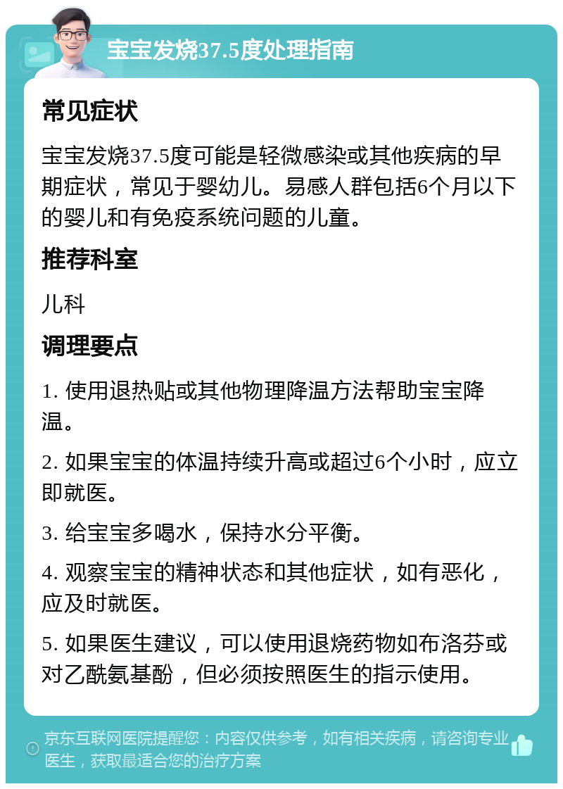 宝宝发烧37.5度处理指南 常见症状 宝宝发烧37.5度可能是轻微感染或其他疾病的早期症状，常见于婴幼儿。易感人群包括6个月以下的婴儿和有免疫系统问题的儿童。 推荐科室 儿科 调理要点 1. 使用退热贴或其他物理降温方法帮助宝宝降温。 2. 如果宝宝的体温持续升高或超过6个小时，应立即就医。 3. 给宝宝多喝水，保持水分平衡。 4. 观察宝宝的精神状态和其他症状，如有恶化，应及时就医。 5. 如果医生建议，可以使用退烧药物如布洛芬或对乙酰氨基酚，但必须按照医生的指示使用。