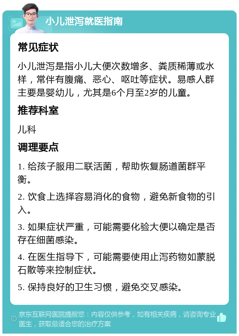 小儿泄泻就医指南 常见症状 小儿泄泻是指小儿大便次数增多、粪质稀薄或水样，常伴有腹痛、恶心、呕吐等症状。易感人群主要是婴幼儿，尤其是6个月至2岁的儿童。 推荐科室 儿科 调理要点 1. 给孩子服用二联活菌，帮助恢复肠道菌群平衡。 2. 饮食上选择容易消化的食物，避免新食物的引入。 3. 如果症状严重，可能需要化验大便以确定是否存在细菌感染。 4. 在医生指导下，可能需要使用止泻药物如蒙脱石散等来控制症状。 5. 保持良好的卫生习惯，避免交叉感染。