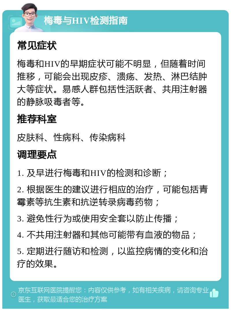 梅毒与HIV检测指南 常见症状 梅毒和HIV的早期症状可能不明显，但随着时间推移，可能会出现皮疹、溃疡、发热、淋巴结肿大等症状。易感人群包括性活跃者、共用注射器的静脉吸毒者等。 推荐科室 皮肤科、性病科、传染病科 调理要点 1. 及早进行梅毒和HIV的检测和诊断； 2. 根据医生的建议进行相应的治疗，可能包括青霉素等抗生素和抗逆转录病毒药物； 3. 避免性行为或使用安全套以防止传播； 4. 不共用注射器和其他可能带有血液的物品； 5. 定期进行随访和检测，以监控病情的变化和治疗的效果。