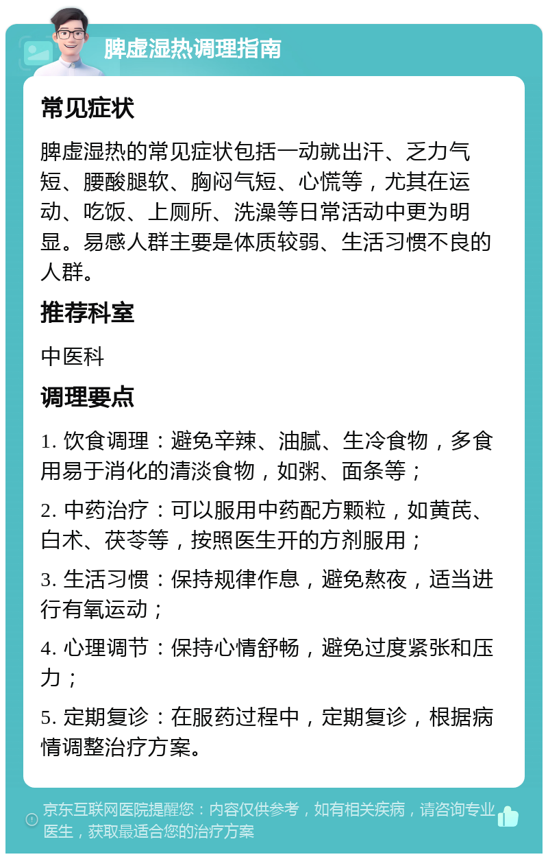 脾虚湿热调理指南 常见症状 脾虚湿热的常见症状包括一动就出汗、乏力气短、腰酸腿软、胸闷气短、心慌等，尤其在运动、吃饭、上厕所、洗澡等日常活动中更为明显。易感人群主要是体质较弱、生活习惯不良的人群。 推荐科室 中医科 调理要点 1. 饮食调理：避免辛辣、油腻、生冷食物，多食用易于消化的清淡食物，如粥、面条等； 2. 中药治疗：可以服用中药配方颗粒，如黄芪、白术、茯苓等，按照医生开的方剂服用； 3. 生活习惯：保持规律作息，避免熬夜，适当进行有氧运动； 4. 心理调节：保持心情舒畅，避免过度紧张和压力； 5. 定期复诊：在服药过程中，定期复诊，根据病情调整治疗方案。