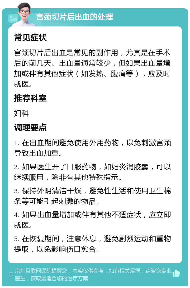 宫颈切片后出血的处理 常见症状 宫颈切片后出血是常见的副作用，尤其是在手术后的前几天。出血量通常较少，但如果出血量增加或伴有其他症状（如发热、腹痛等），应及时就医。 推荐科室 妇科 调理要点 1. 在出血期间避免使用外用药物，以免刺激宫颈导致出血加重。 2. 如果医生开了口服药物，如妇炎消胶囊，可以继续服用，除非有其他特殊指示。 3. 保持外阴清洁干燥，避免性生活和使用卫生棉条等可能引起刺激的物品。 4. 如果出血量增加或伴有其他不适症状，应立即就医。 5. 在恢复期间，注意休息，避免剧烈运动和重物提取，以免影响伤口愈合。