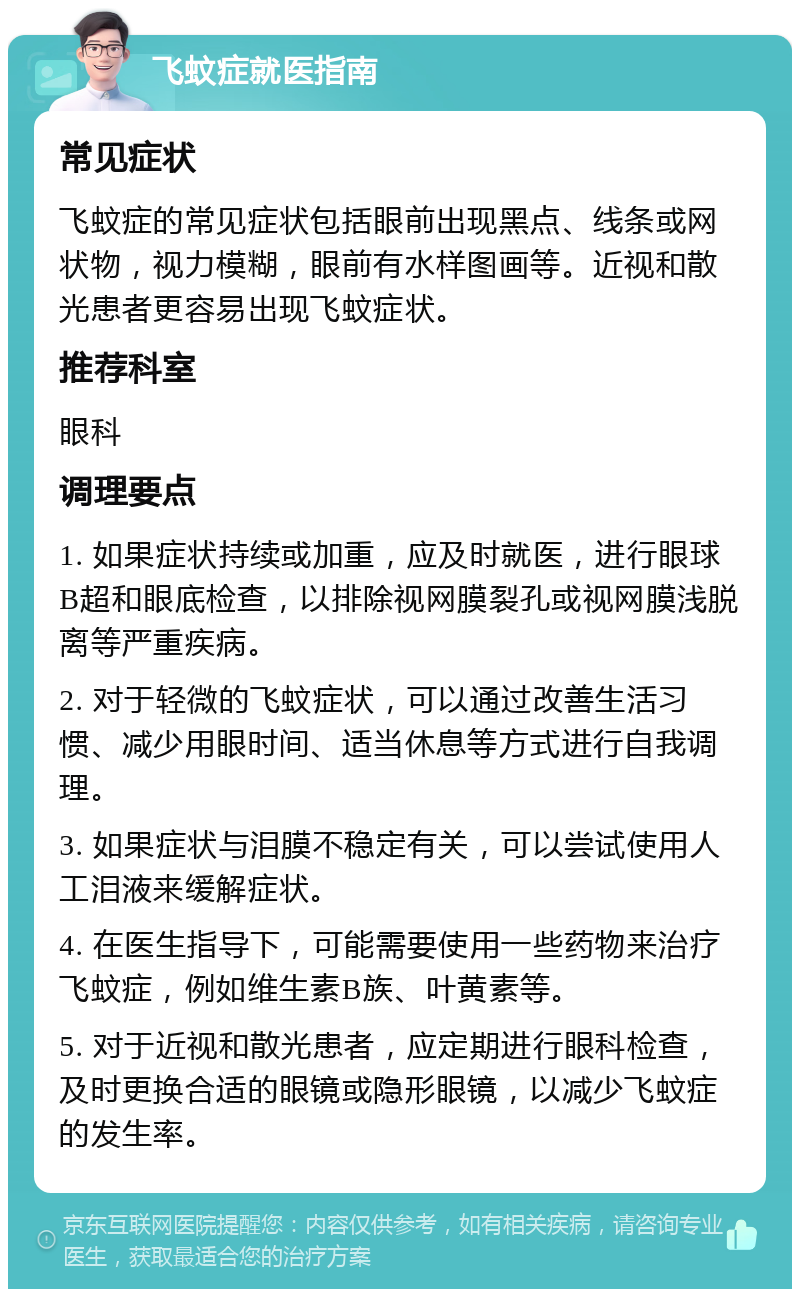 飞蚊症就医指南 常见症状 飞蚊症的常见症状包括眼前出现黑点、线条或网状物，视力模糊，眼前有水样图画等。近视和散光患者更容易出现飞蚊症状。 推荐科室 眼科 调理要点 1. 如果症状持续或加重，应及时就医，进行眼球B超和眼底检查，以排除视网膜裂孔或视网膜浅脱离等严重疾病。 2. 对于轻微的飞蚊症状，可以通过改善生活习惯、减少用眼时间、适当休息等方式进行自我调理。 3. 如果症状与泪膜不稳定有关，可以尝试使用人工泪液来缓解症状。 4. 在医生指导下，可能需要使用一些药物来治疗飞蚊症，例如维生素B族、叶黄素等。 5. 对于近视和散光患者，应定期进行眼科检查，及时更换合适的眼镜或隐形眼镜，以减少飞蚊症的发生率。