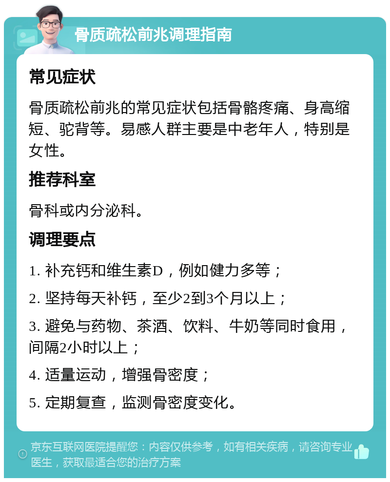 骨质疏松前兆调理指南 常见症状 骨质疏松前兆的常见症状包括骨骼疼痛、身高缩短、驼背等。易感人群主要是中老年人，特别是女性。 推荐科室 骨科或内分泌科。 调理要点 1. 补充钙和维生素D，例如健力多等； 2. 坚持每天补钙，至少2到3个月以上； 3. 避免与药物、茶酒、饮料、牛奶等同时食用，间隔2小时以上； 4. 适量运动，增强骨密度； 5. 定期复查，监测骨密度变化。