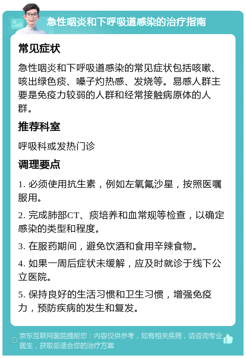 急性咽炎和下呼吸道感染的治疗指南 常见症状 急性咽炎和下呼吸道感染的常见症状包括咳嗽、咳出绿色痰、嗓子灼热感、发烧等。易感人群主要是免疫力较弱的人群和经常接触病原体的人群。 推荐科室 呼吸科或发热门诊 调理要点 1. 必须使用抗生素，例如左氧氟沙星，按照医嘱服用。 2. 完成肺部CT、痰培养和血常规等检查，以确定感染的类型和程度。 3. 在服药期间，避免饮酒和食用辛辣食物。 4. 如果一周后症状未缓解，应及时就诊于线下公立医院。 5. 保持良好的生活习惯和卫生习惯，增强免疫力，预防疾病的发生和复发。