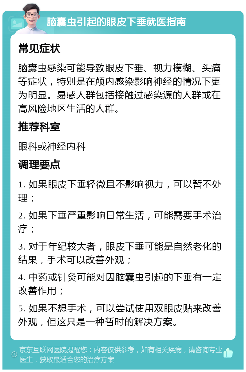 脑囊虫引起的眼皮下垂就医指南 常见症状 脑囊虫感染可能导致眼皮下垂、视力模糊、头痛等症状，特别是在颅内感染影响神经的情况下更为明显。易感人群包括接触过感染源的人群或在高风险地区生活的人群。 推荐科室 眼科或神经内科 调理要点 1. 如果眼皮下垂轻微且不影响视力，可以暂不处理； 2. 如果下垂严重影响日常生活，可能需要手术治疗； 3. 对于年纪较大者，眼皮下垂可能是自然老化的结果，手术可以改善外观； 4. 中药或针灸可能对因脑囊虫引起的下垂有一定改善作用； 5. 如果不想手术，可以尝试使用双眼皮贴来改善外观，但这只是一种暂时的解决方案。