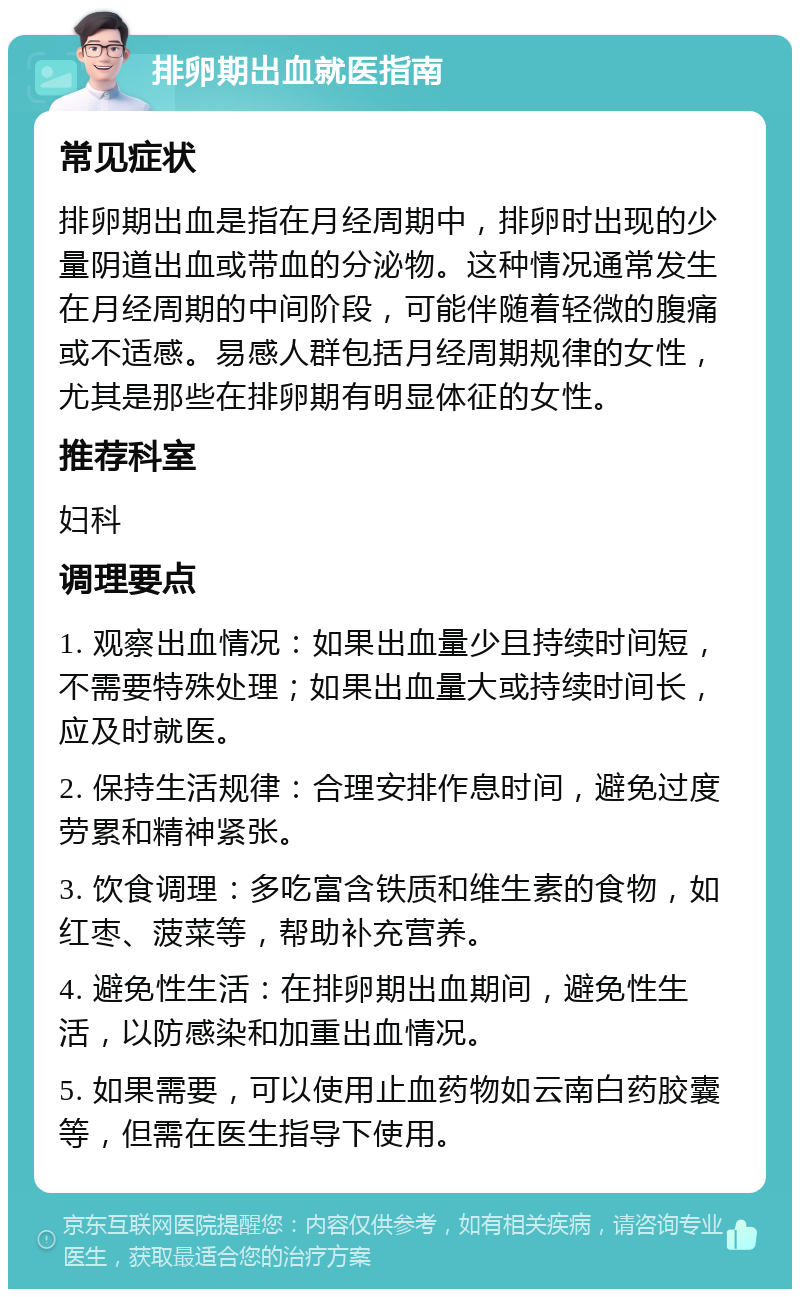 排卵期出血就医指南 常见症状 排卵期出血是指在月经周期中，排卵时出现的少量阴道出血或带血的分泌物。这种情况通常发生在月经周期的中间阶段，可能伴随着轻微的腹痛或不适感。易感人群包括月经周期规律的女性，尤其是那些在排卵期有明显体征的女性。 推荐科室 妇科 调理要点 1. 观察出血情况：如果出血量少且持续时间短，不需要特殊处理；如果出血量大或持续时间长，应及时就医。 2. 保持生活规律：合理安排作息时间，避免过度劳累和精神紧张。 3. 饮食调理：多吃富含铁质和维生素的食物，如红枣、菠菜等，帮助补充营养。 4. 避免性生活：在排卵期出血期间，避免性生活，以防感染和加重出血情况。 5. 如果需要，可以使用止血药物如云南白药胶囊等，但需在医生指导下使用。