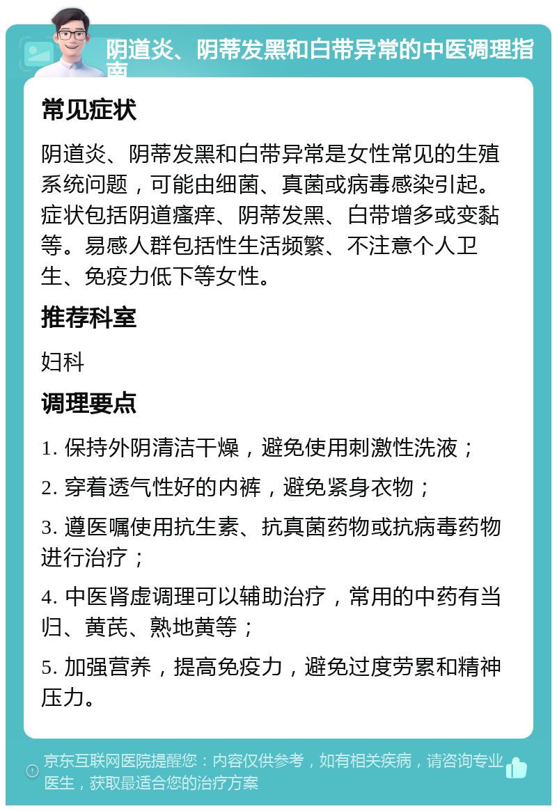 阴道炎、阴蒂发黑和白带异常的中医调理指南 常见症状 阴道炎、阴蒂发黑和白带异常是女性常见的生殖系统问题，可能由细菌、真菌或病毒感染引起。症状包括阴道瘙痒、阴蒂发黑、白带增多或变黏等。易感人群包括性生活频繁、不注意个人卫生、免疫力低下等女性。 推荐科室 妇科 调理要点 1. 保持外阴清洁干燥，避免使用刺激性洗液； 2. 穿着透气性好的内裤，避免紧身衣物； 3. 遵医嘱使用抗生素、抗真菌药物或抗病毒药物进行治疗； 4. 中医肾虚调理可以辅助治疗，常用的中药有当归、黄芪、熟地黄等； 5. 加强营养，提高免疫力，避免过度劳累和精神压力。