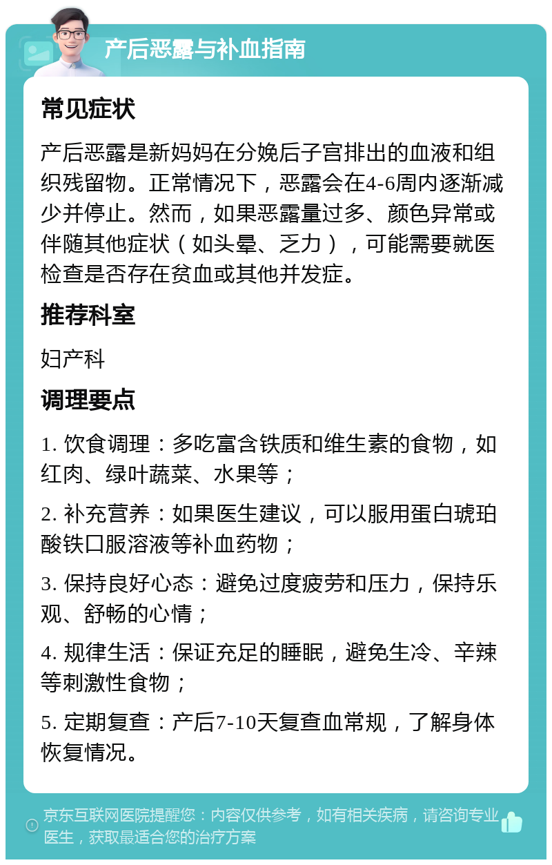 产后恶露与补血指南 常见症状 产后恶露是新妈妈在分娩后子宫排出的血液和组织残留物。正常情况下，恶露会在4-6周内逐渐减少并停止。然而，如果恶露量过多、颜色异常或伴随其他症状（如头晕、乏力），可能需要就医检查是否存在贫血或其他并发症。 推荐科室 妇产科 调理要点 1. 饮食调理：多吃富含铁质和维生素的食物，如红肉、绿叶蔬菜、水果等； 2. 补充营养：如果医生建议，可以服用蛋白琥珀酸铁口服溶液等补血药物； 3. 保持良好心态：避免过度疲劳和压力，保持乐观、舒畅的心情； 4. 规律生活：保证充足的睡眠，避免生冷、辛辣等刺激性食物； 5. 定期复查：产后7-10天复查血常规，了解身体恢复情况。