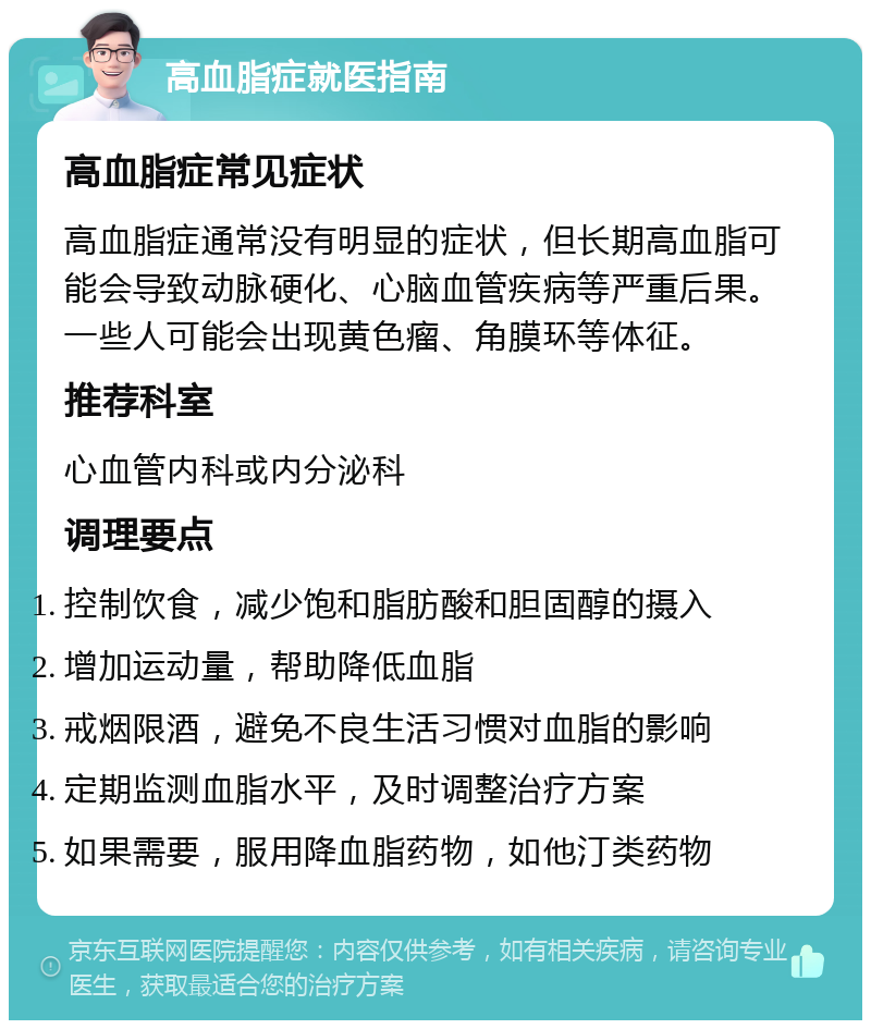 高血脂症就医指南 高血脂症常见症状 高血脂症通常没有明显的症状，但长期高血脂可能会导致动脉硬化、心脑血管疾病等严重后果。一些人可能会出现黄色瘤、角膜环等体征。 推荐科室 心血管内科或内分泌科 调理要点 控制饮食，减少饱和脂肪酸和胆固醇的摄入 增加运动量，帮助降低血脂 戒烟限酒，避免不良生活习惯对血脂的影响 定期监测血脂水平，及时调整治疗方案 如果需要，服用降血脂药物，如他汀类药物