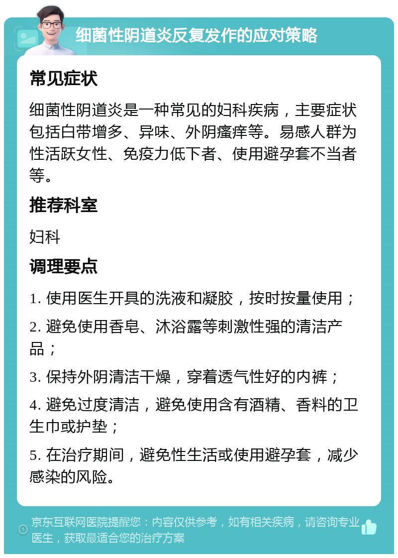 细菌性阴道炎反复发作的应对策略 常见症状 细菌性阴道炎是一种常见的妇科疾病，主要症状包括白带增多、异味、外阴瘙痒等。易感人群为性活跃女性、免疫力低下者、使用避孕套不当者等。 推荐科室 妇科 调理要点 1. 使用医生开具的洗液和凝胶，按时按量使用； 2. 避免使用香皂、沐浴露等刺激性强的清洁产品； 3. 保持外阴清洁干燥，穿着透气性好的内裤； 4. 避免过度清洁，避免使用含有酒精、香料的卫生巾或护垫； 5. 在治疗期间，避免性生活或使用避孕套，减少感染的风险。