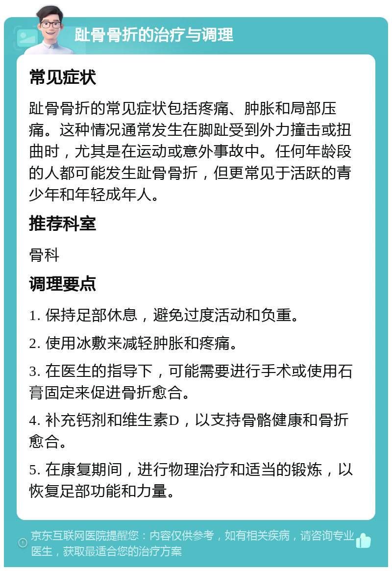 趾骨骨折的治疗与调理 常见症状 趾骨骨折的常见症状包括疼痛、肿胀和局部压痛。这种情况通常发生在脚趾受到外力撞击或扭曲时，尤其是在运动或意外事故中。任何年龄段的人都可能发生趾骨骨折，但更常见于活跃的青少年和年轻成年人。 推荐科室 骨科 调理要点 1. 保持足部休息，避免过度活动和负重。 2. 使用冰敷来减轻肿胀和疼痛。 3. 在医生的指导下，可能需要进行手术或使用石膏固定来促进骨折愈合。 4. 补充钙剂和维生素D，以支持骨骼健康和骨折愈合。 5. 在康复期间，进行物理治疗和适当的锻炼，以恢复足部功能和力量。