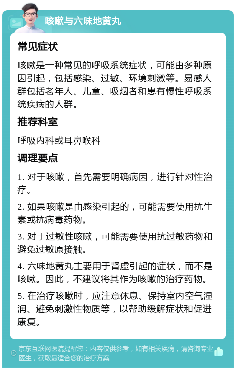 咳嗽与六味地黄丸 常见症状 咳嗽是一种常见的呼吸系统症状，可能由多种原因引起，包括感染、过敏、环境刺激等。易感人群包括老年人、儿童、吸烟者和患有慢性呼吸系统疾病的人群。 推荐科室 呼吸内科或耳鼻喉科 调理要点 1. 对于咳嗽，首先需要明确病因，进行针对性治疗。 2. 如果咳嗽是由感染引起的，可能需要使用抗生素或抗病毒药物。 3. 对于过敏性咳嗽，可能需要使用抗过敏药物和避免过敏原接触。 4. 六味地黄丸主要用于肾虚引起的症状，而不是咳嗽。因此，不建议将其作为咳嗽的治疗药物。 5. 在治疗咳嗽时，应注意休息、保持室内空气湿润、避免刺激性物质等，以帮助缓解症状和促进康复。