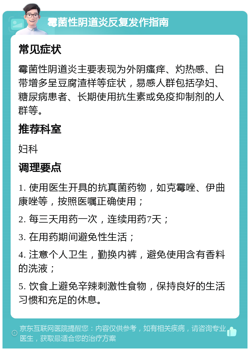 霉菌性阴道炎反复发作指南 常见症状 霉菌性阴道炎主要表现为外阴瘙痒、灼热感、白带增多呈豆腐渣样等症状，易感人群包括孕妇、糖尿病患者、长期使用抗生素或免疫抑制剂的人群等。 推荐科室 妇科 调理要点 1. 使用医生开具的抗真菌药物，如克霉唑、伊曲康唑等，按照医嘱正确使用； 2. 每三天用药一次，连续用药7天； 3. 在用药期间避免性生活； 4. 注意个人卫生，勤换内裤，避免使用含有香料的洗液； 5. 饮食上避免辛辣刺激性食物，保持良好的生活习惯和充足的休息。