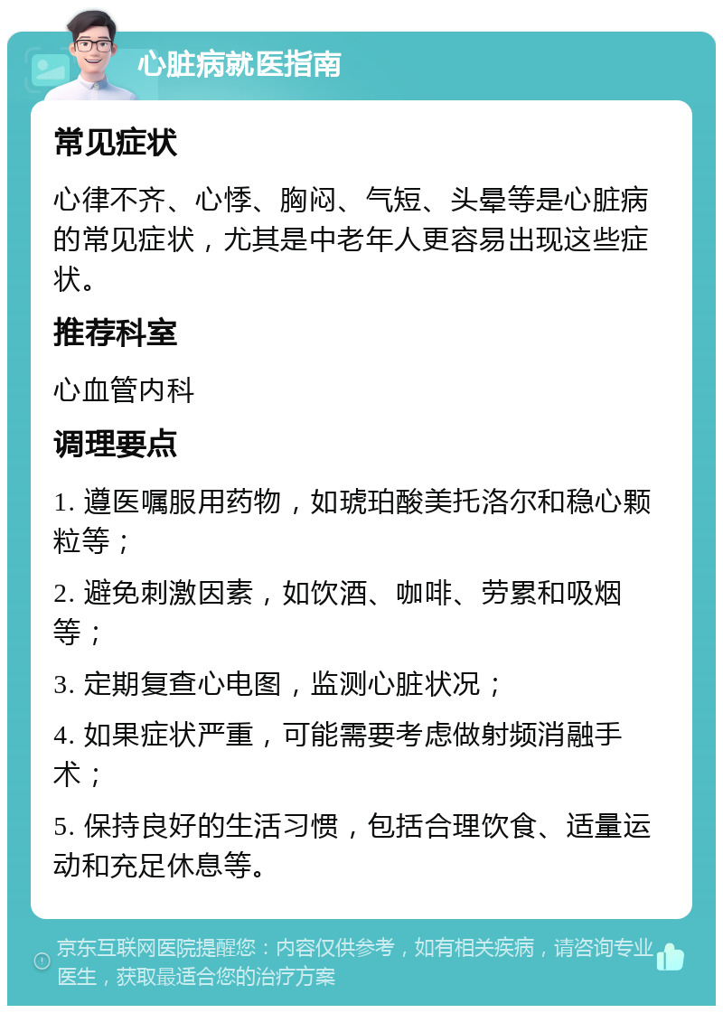 心脏病就医指南 常见症状 心律不齐、心悸、胸闷、气短、头晕等是心脏病的常见症状，尤其是中老年人更容易出现这些症状。 推荐科室 心血管内科 调理要点 1. 遵医嘱服用药物，如琥珀酸美托洛尔和稳心颗粒等； 2. 避免刺激因素，如饮酒、咖啡、劳累和吸烟等； 3. 定期复查心电图，监测心脏状况； 4. 如果症状严重，可能需要考虑做射频消融手术； 5. 保持良好的生活习惯，包括合理饮食、适量运动和充足休息等。