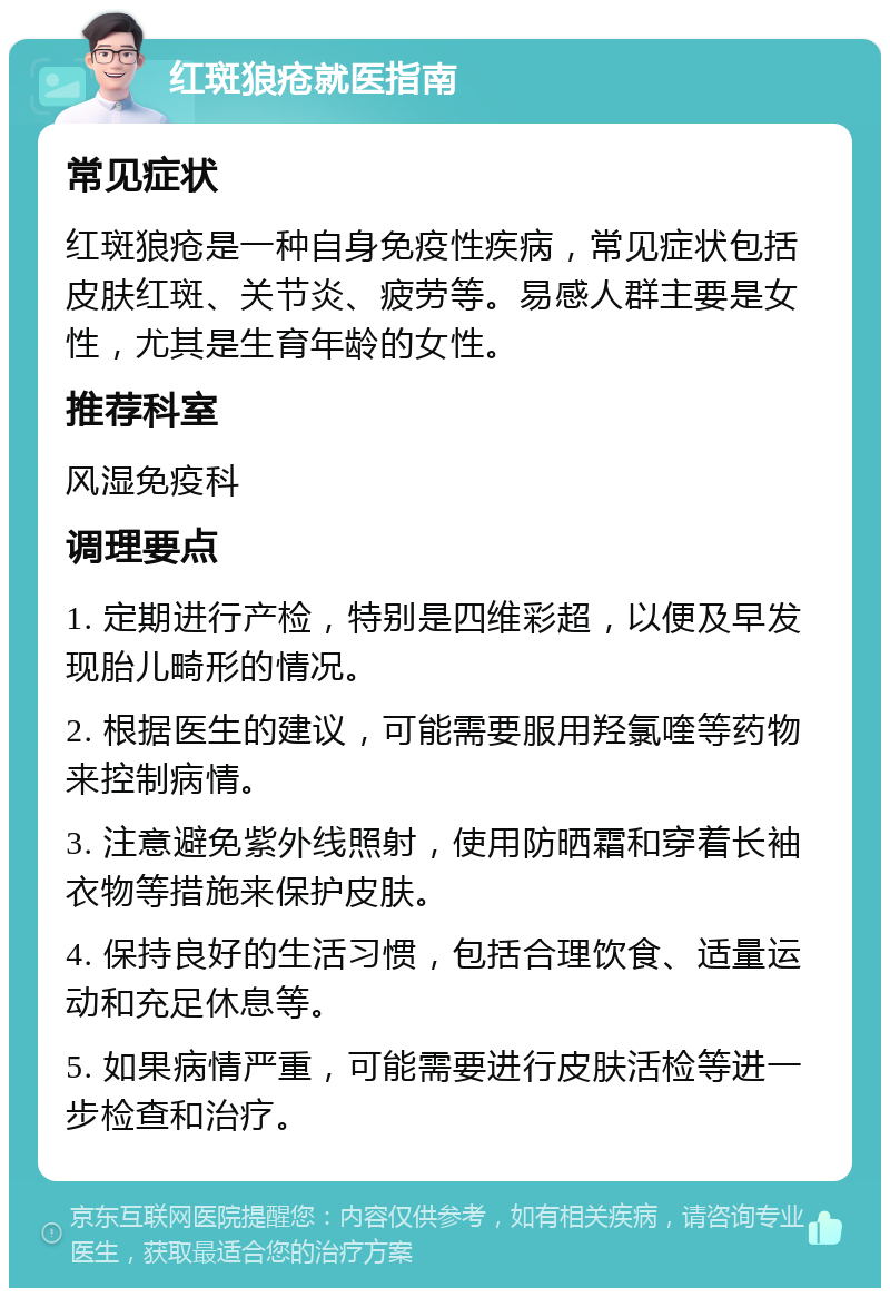 红斑狼疮就医指南 常见症状 红斑狼疮是一种自身免疫性疾病，常见症状包括皮肤红斑、关节炎、疲劳等。易感人群主要是女性，尤其是生育年龄的女性。 推荐科室 风湿免疫科 调理要点 1. 定期进行产检，特别是四维彩超，以便及早发现胎儿畸形的情况。 2. 根据医生的建议，可能需要服用羟氯喹等药物来控制病情。 3. 注意避免紫外线照射，使用防晒霜和穿着长袖衣物等措施来保护皮肤。 4. 保持良好的生活习惯，包括合理饮食、适量运动和充足休息等。 5. 如果病情严重，可能需要进行皮肤活检等进一步检查和治疗。