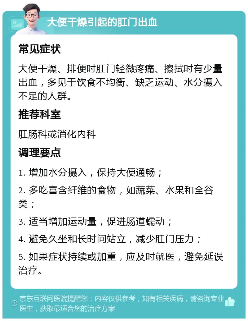 大便干燥引起的肛门出血 常见症状 大便干燥、排便时肛门轻微疼痛、擦拭时有少量出血，多见于饮食不均衡、缺乏运动、水分摄入不足的人群。 推荐科室 肛肠科或消化内科 调理要点 1. 增加水分摄入，保持大便通畅； 2. 多吃富含纤维的食物，如蔬菜、水果和全谷类； 3. 适当增加运动量，促进肠道蠕动； 4. 避免久坐和长时间站立，减少肛门压力； 5. 如果症状持续或加重，应及时就医，避免延误治疗。