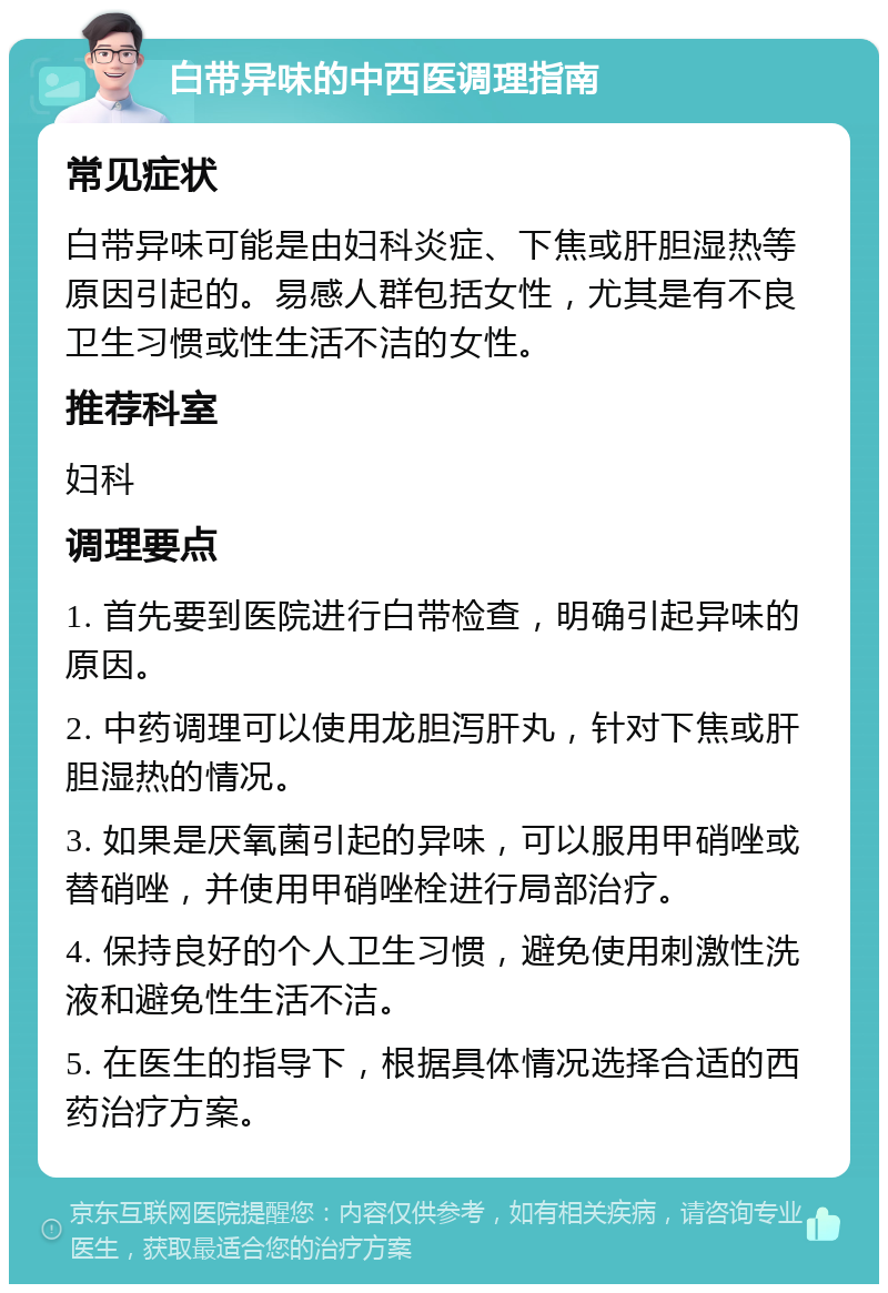 白带异味的中西医调理指南 常见症状 白带异味可能是由妇科炎症、下焦或肝胆湿热等原因引起的。易感人群包括女性，尤其是有不良卫生习惯或性生活不洁的女性。 推荐科室 妇科 调理要点 1. 首先要到医院进行白带检查，明确引起异味的原因。 2. 中药调理可以使用龙胆泻肝丸，针对下焦或肝胆湿热的情况。 3. 如果是厌氧菌引起的异味，可以服用甲硝唑或替硝唑，并使用甲硝唑栓进行局部治疗。 4. 保持良好的个人卫生习惯，避免使用刺激性洗液和避免性生活不洁。 5. 在医生的指导下，根据具体情况选择合适的西药治疗方案。