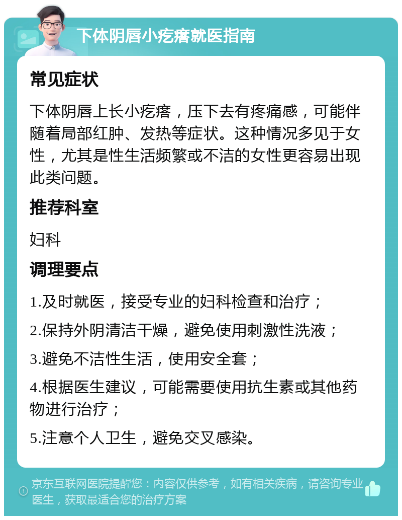 下体阴唇小疙瘩就医指南 常见症状 下体阴唇上长小疙瘩，压下去有疼痛感，可能伴随着局部红肿、发热等症状。这种情况多见于女性，尤其是性生活频繁或不洁的女性更容易出现此类问题。 推荐科室 妇科 调理要点 1.及时就医，接受专业的妇科检查和治疗； 2.保持外阴清洁干燥，避免使用刺激性洗液； 3.避免不洁性生活，使用安全套； 4.根据医生建议，可能需要使用抗生素或其他药物进行治疗； 5.注意个人卫生，避免交叉感染。