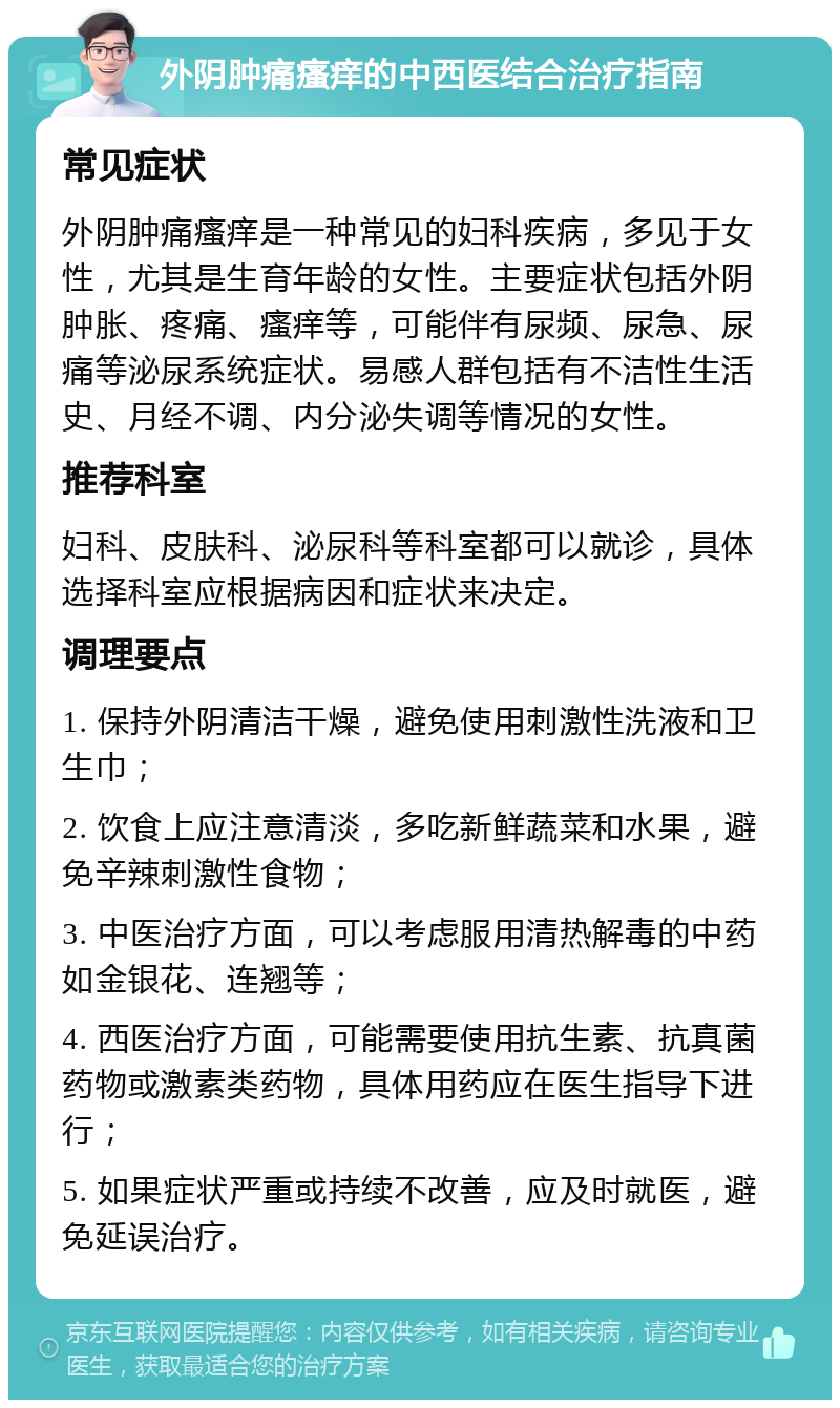 外阴肿痛瘙痒的中西医结合治疗指南 常见症状 外阴肿痛瘙痒是一种常见的妇科疾病，多见于女性，尤其是生育年龄的女性。主要症状包括外阴肿胀、疼痛、瘙痒等，可能伴有尿频、尿急、尿痛等泌尿系统症状。易感人群包括有不洁性生活史、月经不调、内分泌失调等情况的女性。 推荐科室 妇科、皮肤科、泌尿科等科室都可以就诊，具体选择科室应根据病因和症状来决定。 调理要点 1. 保持外阴清洁干燥，避免使用刺激性洗液和卫生巾； 2. 饮食上应注意清淡，多吃新鲜蔬菜和水果，避免辛辣刺激性食物； 3. 中医治疗方面，可以考虑服用清热解毒的中药如金银花、连翘等； 4. 西医治疗方面，可能需要使用抗生素、抗真菌药物或激素类药物，具体用药应在医生指导下进行； 5. 如果症状严重或持续不改善，应及时就医，避免延误治疗。