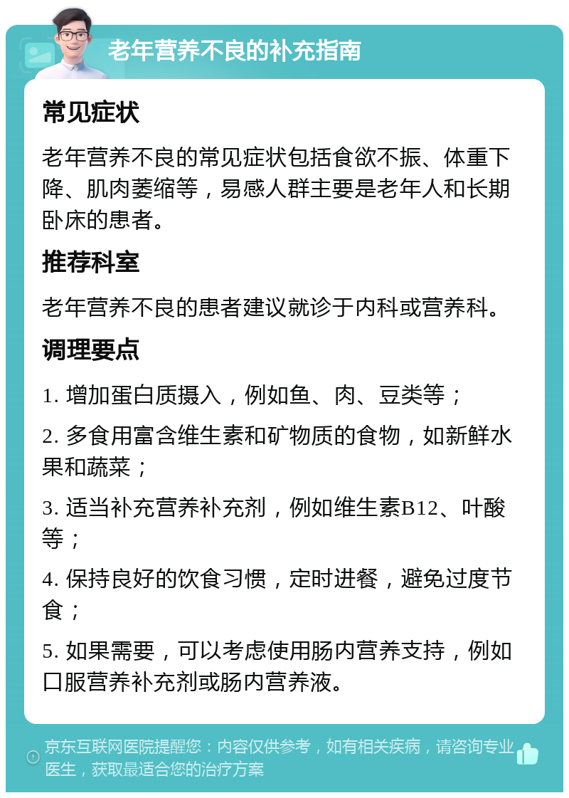 老年营养不良的补充指南 常见症状 老年营养不良的常见症状包括食欲不振、体重下降、肌肉萎缩等，易感人群主要是老年人和长期卧床的患者。 推荐科室 老年营养不良的患者建议就诊于内科或营养科。 调理要点 1. 增加蛋白质摄入，例如鱼、肉、豆类等； 2. 多食用富含维生素和矿物质的食物，如新鲜水果和蔬菜； 3. 适当补充营养补充剂，例如维生素B12、叶酸等； 4. 保持良好的饮食习惯，定时进餐，避免过度节食； 5. 如果需要，可以考虑使用肠内营养支持，例如口服营养补充剂或肠内营养液。