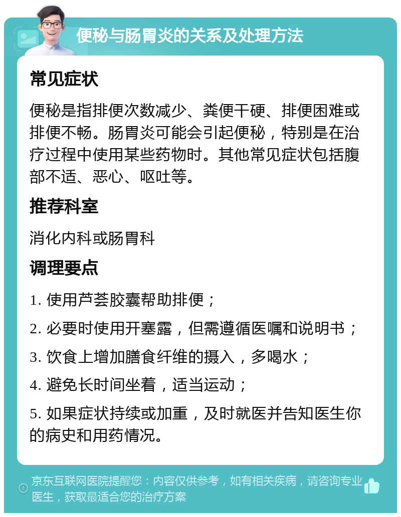 便秘与肠胃炎的关系及处理方法 常见症状 便秘是指排便次数减少、粪便干硬、排便困难或排便不畅。肠胃炎可能会引起便秘，特别是在治疗过程中使用某些药物时。其他常见症状包括腹部不适、恶心、呕吐等。 推荐科室 消化内科或肠胃科 调理要点 1. 使用芦荟胶囊帮助排便； 2. 必要时使用开塞露，但需遵循医嘱和说明书； 3. 饮食上增加膳食纤维的摄入，多喝水； 4. 避免长时间坐着，适当运动； 5. 如果症状持续或加重，及时就医并告知医生你的病史和用药情况。