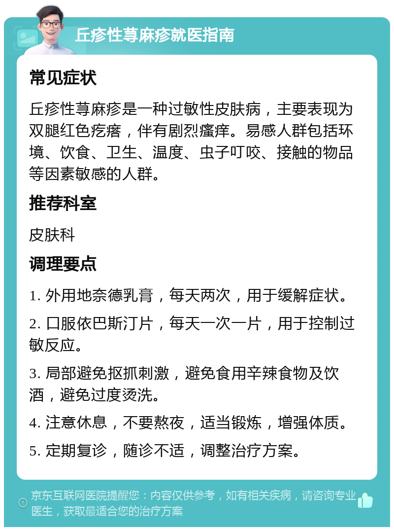 丘疹性荨麻疹就医指南 常见症状 丘疹性荨麻疹是一种过敏性皮肤病，主要表现为双腿红色疙瘩，伴有剧烈瘙痒。易感人群包括环境、饮食、卫生、温度、虫子叮咬、接触的物品等因素敏感的人群。 推荐科室 皮肤科 调理要点 1. 外用地奈德乳膏，每天两次，用于缓解症状。 2. 口服依巴斯汀片，每天一次一片，用于控制过敏反应。 3. 局部避免抠抓刺激，避免食用辛辣食物及饮酒，避免过度烫洗。 4. 注意休息，不要熬夜，适当锻炼，增强体质。 5. 定期复诊，随诊不适，调整治疗方案。