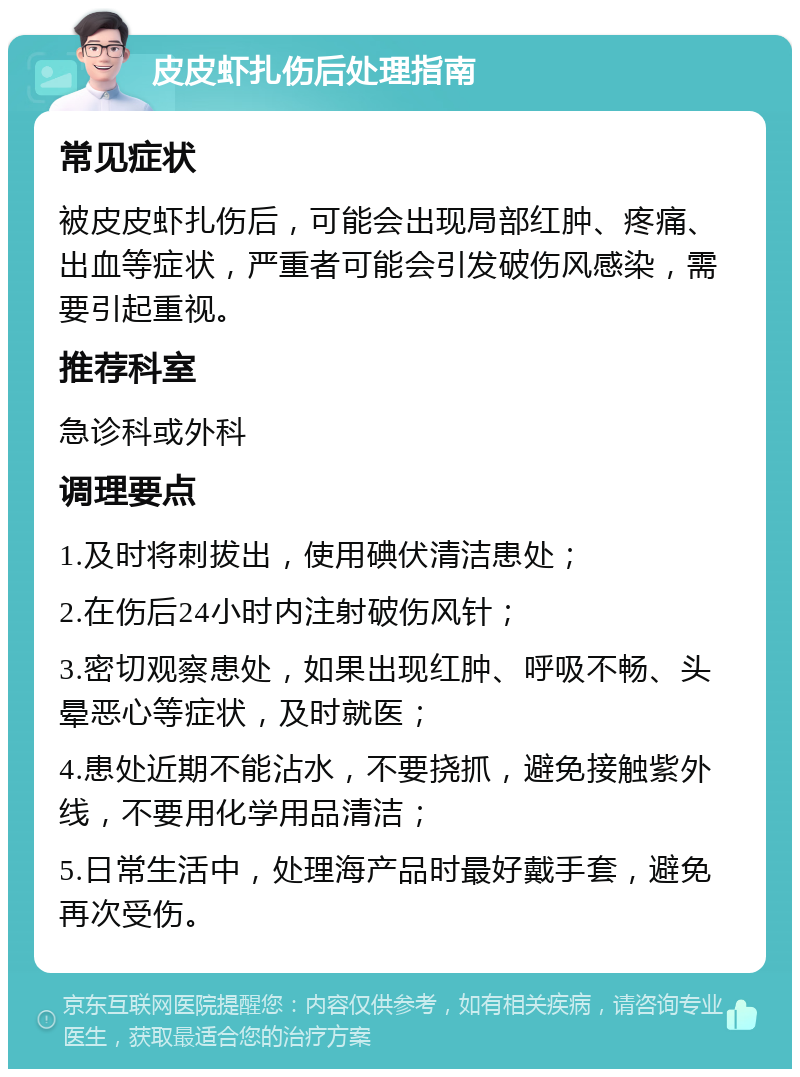 皮皮虾扎伤后处理指南 常见症状 被皮皮虾扎伤后，可能会出现局部红肿、疼痛、出血等症状，严重者可能会引发破伤风感染，需要引起重视。 推荐科室 急诊科或外科 调理要点 1.及时将刺拔出，使用碘伏清洁患处； 2.在伤后24小时内注射破伤风针； 3.密切观察患处，如果出现红肿、呼吸不畅、头晕恶心等症状，及时就医； 4.患处近期不能沾水，不要挠抓，避免接触紫外线，不要用化学用品清洁； 5.日常生活中，处理海产品时最好戴手套，避免再次受伤。