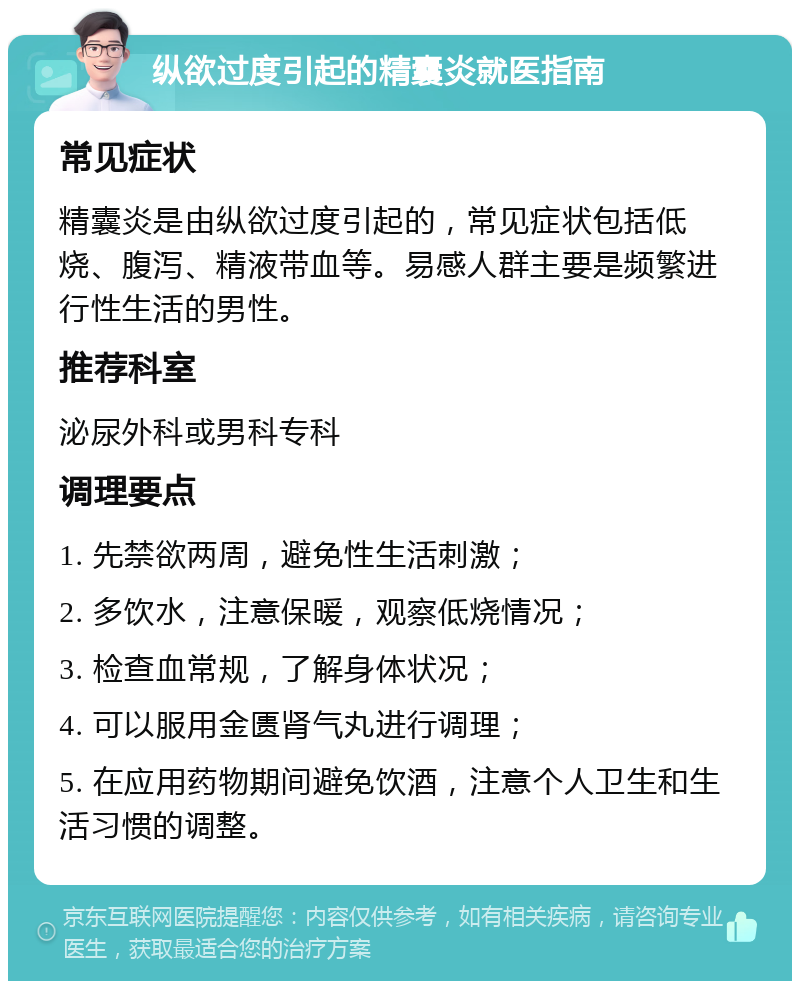 纵欲过度引起的精囊炎就医指南 常见症状 精囊炎是由纵欲过度引起的，常见症状包括低烧、腹泻、精液带血等。易感人群主要是频繁进行性生活的男性。 推荐科室 泌尿外科或男科专科 调理要点 1. 先禁欲两周，避免性生活刺激； 2. 多饮水，注意保暖，观察低烧情况； 3. 检查血常规，了解身体状况； 4. 可以服用金匮肾气丸进行调理； 5. 在应用药物期间避免饮酒，注意个人卫生和生活习惯的调整。