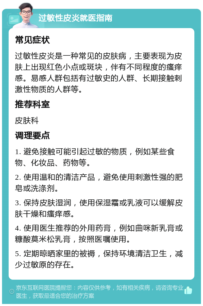 过敏性皮炎就医指南 常见症状 过敏性皮炎是一种常见的皮肤病，主要表现为皮肤上出现红色小点或斑块，伴有不同程度的瘙痒感。易感人群包括有过敏史的人群、长期接触刺激性物质的人群等。 推荐科室 皮肤科 调理要点 1. 避免接触可能引起过敏的物质，例如某些食物、化妆品、药物等。 2. 使用温和的清洁产品，避免使用刺激性强的肥皂或洗涤剂。 3. 保持皮肤湿润，使用保湿霜或乳液可以缓解皮肤干燥和瘙痒感。 4. 使用医生推荐的外用药膏，例如曲咪新乳膏或糠酸莫米松乳膏，按照医嘱使用。 5. 定期晾晒家里的被褥，保持环境清洁卫生，减少过敏原的存在。