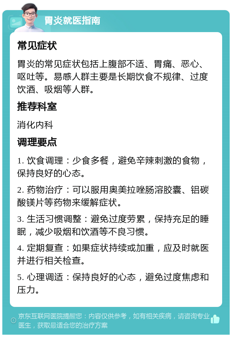 胃炎就医指南 常见症状 胃炎的常见症状包括上腹部不适、胃痛、恶心、呕吐等。易感人群主要是长期饮食不规律、过度饮酒、吸烟等人群。 推荐科室 消化内科 调理要点 1. 饮食调理：少食多餐，避免辛辣刺激的食物，保持良好的心态。 2. 药物治疗：可以服用奥美拉唑肠溶胶囊、铝碳酸镁片等药物来缓解症状。 3. 生活习惯调整：避免过度劳累，保持充足的睡眠，减少吸烟和饮酒等不良习惯。 4. 定期复查：如果症状持续或加重，应及时就医并进行相关检查。 5. 心理调适：保持良好的心态，避免过度焦虑和压力。