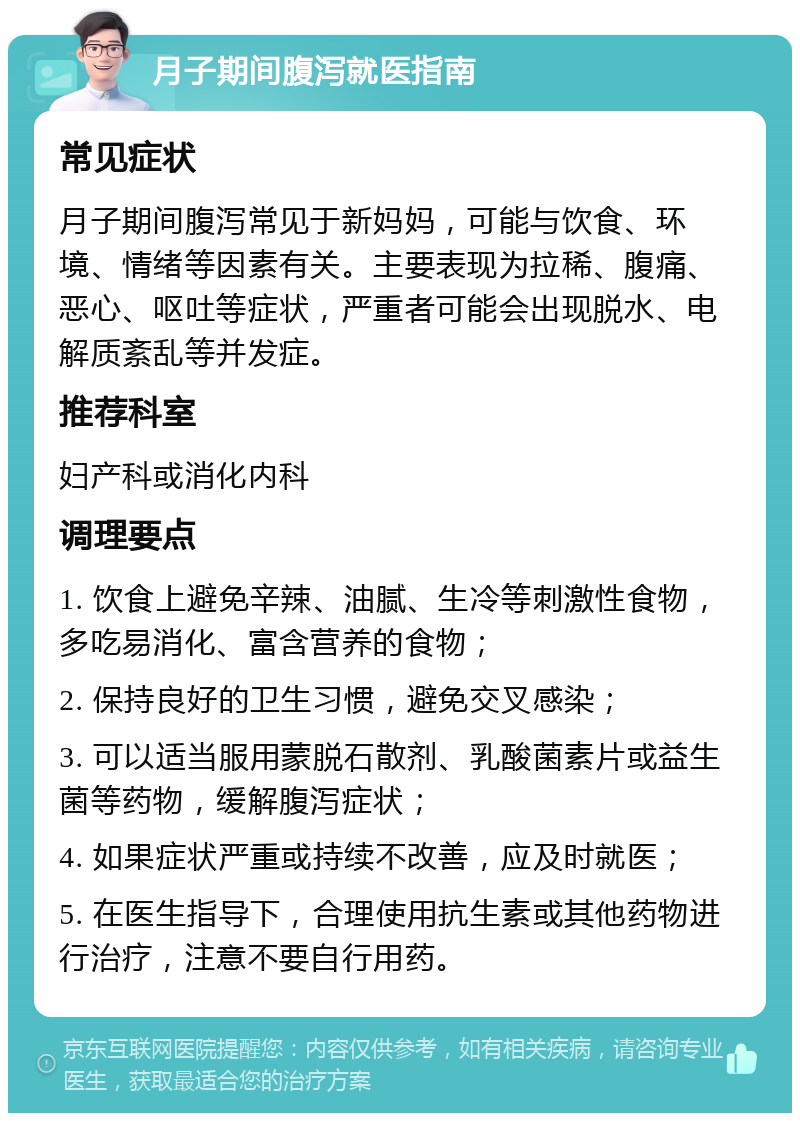 月子期间腹泻就医指南 常见症状 月子期间腹泻常见于新妈妈，可能与饮食、环境、情绪等因素有关。主要表现为拉稀、腹痛、恶心、呕吐等症状，严重者可能会出现脱水、电解质紊乱等并发症。 推荐科室 妇产科或消化内科 调理要点 1. 饮食上避免辛辣、油腻、生冷等刺激性食物，多吃易消化、富含营养的食物； 2. 保持良好的卫生习惯，避免交叉感染； 3. 可以适当服用蒙脱石散剂、乳酸菌素片或益生菌等药物，缓解腹泻症状； 4. 如果症状严重或持续不改善，应及时就医； 5. 在医生指导下，合理使用抗生素或其他药物进行治疗，注意不要自行用药。