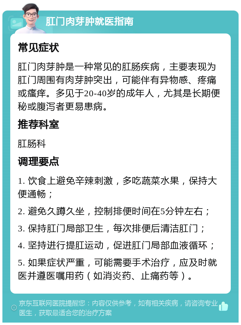 肛门肉芽肿就医指南 常见症状 肛门肉芽肿是一种常见的肛肠疾病，主要表现为肛门周围有肉芽肿突出，可能伴有异物感、疼痛或瘙痒。多见于20-40岁的成年人，尤其是长期便秘或腹泻者更易患病。 推荐科室 肛肠科 调理要点 1. 饮食上避免辛辣刺激，多吃蔬菜水果，保持大便通畅； 2. 避免久蹲久坐，控制排便时间在5分钟左右； 3. 保持肛门局部卫生，每次排便后清洁肛门； 4. 坚持进行提肛运动，促进肛门局部血液循环； 5. 如果症状严重，可能需要手术治疗，应及时就医并遵医嘱用药（如消炎药、止痛药等）。