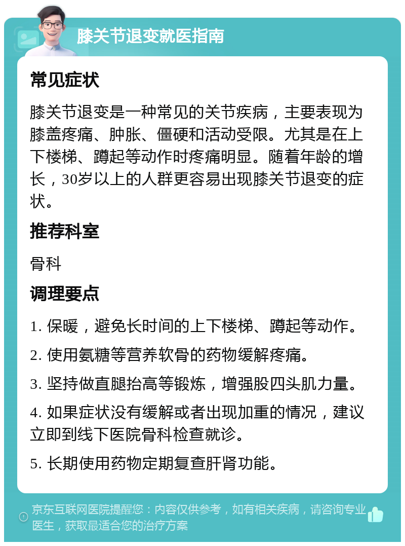 膝关节退变就医指南 常见症状 膝关节退变是一种常见的关节疾病，主要表现为膝盖疼痛、肿胀、僵硬和活动受限。尤其是在上下楼梯、蹲起等动作时疼痛明显。随着年龄的增长，30岁以上的人群更容易出现膝关节退变的症状。 推荐科室 骨科 调理要点 1. 保暖，避免长时间的上下楼梯、蹲起等动作。 2. 使用氨糖等营养软骨的药物缓解疼痛。 3. 坚持做直腿抬高等锻炼，增强股四头肌力量。 4. 如果症状没有缓解或者出现加重的情况，建议立即到线下医院骨科检查就诊。 5. 长期使用药物定期复查肝肾功能。