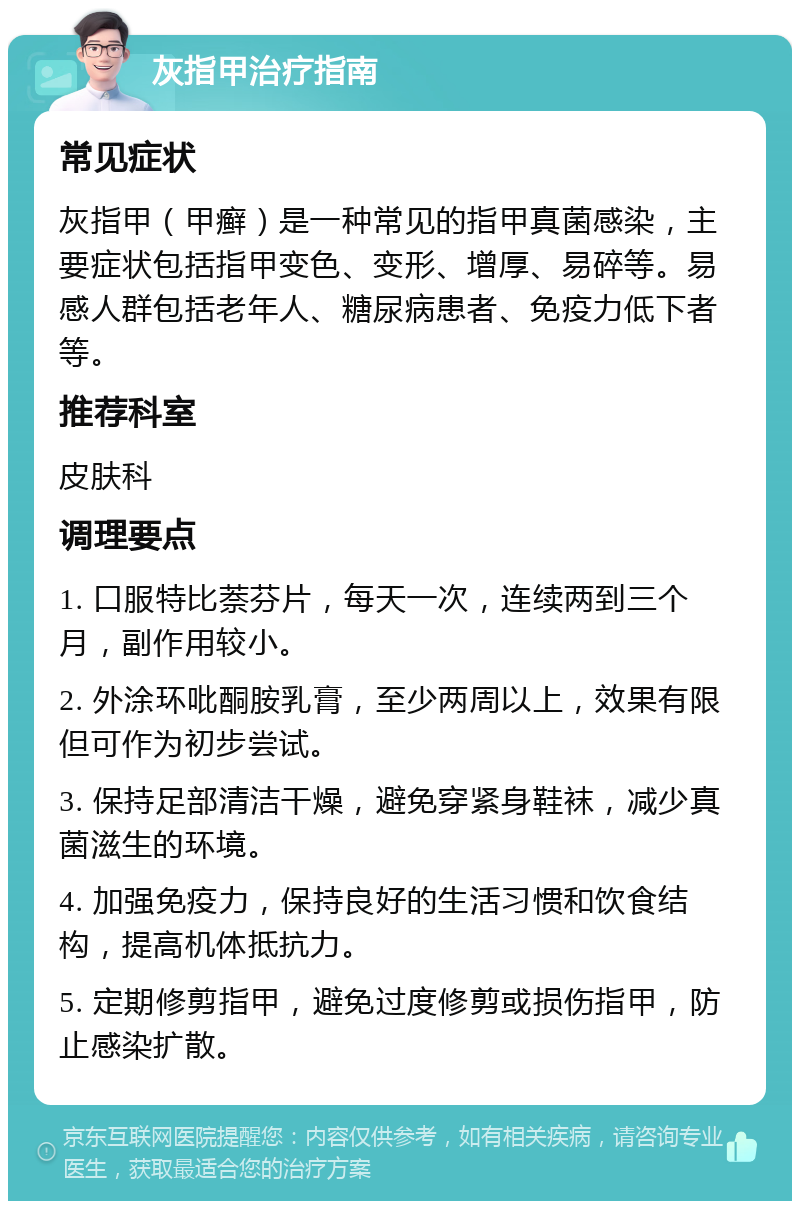 灰指甲治疗指南 常见症状 灰指甲（甲癣）是一种常见的指甲真菌感染，主要症状包括指甲变色、变形、增厚、易碎等。易感人群包括老年人、糖尿病患者、免疫力低下者等。 推荐科室 皮肤科 调理要点 1. 口服特比萘芬片，每天一次，连续两到三个月，副作用较小。 2. 外涂环吡酮胺乳膏，至少两周以上，效果有限但可作为初步尝试。 3. 保持足部清洁干燥，避免穿紧身鞋袜，减少真菌滋生的环境。 4. 加强免疫力，保持良好的生活习惯和饮食结构，提高机体抵抗力。 5. 定期修剪指甲，避免过度修剪或损伤指甲，防止感染扩散。