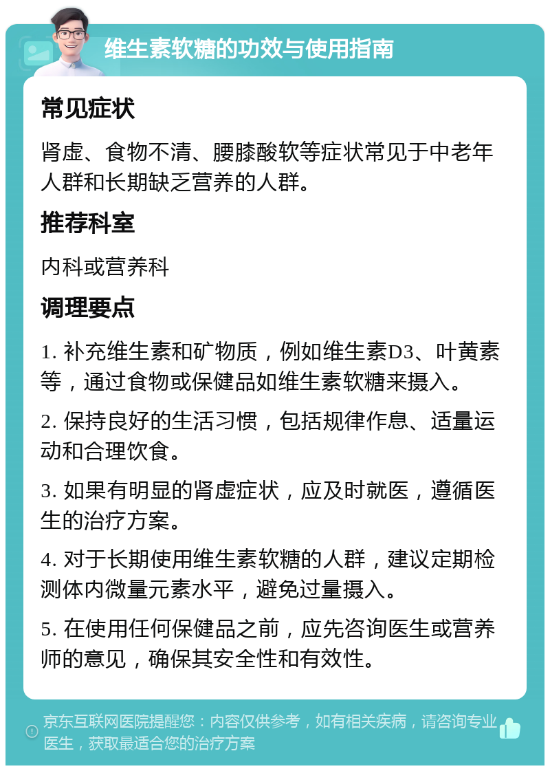 维生素软糖的功效与使用指南 常见症状 肾虚、食物不清、腰膝酸软等症状常见于中老年人群和长期缺乏营养的人群。 推荐科室 内科或营养科 调理要点 1. 补充维生素和矿物质，例如维生素D3、叶黄素等，通过食物或保健品如维生素软糖来摄入。 2. 保持良好的生活习惯，包括规律作息、适量运动和合理饮食。 3. 如果有明显的肾虚症状，应及时就医，遵循医生的治疗方案。 4. 对于长期使用维生素软糖的人群，建议定期检测体内微量元素水平，避免过量摄入。 5. 在使用任何保健品之前，应先咨询医生或营养师的意见，确保其安全性和有效性。