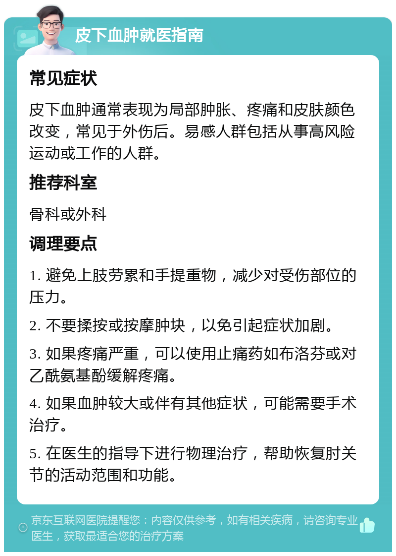 皮下血肿就医指南 常见症状 皮下血肿通常表现为局部肿胀、疼痛和皮肤颜色改变，常见于外伤后。易感人群包括从事高风险运动或工作的人群。 推荐科室 骨科或外科 调理要点 1. 避免上肢劳累和手提重物，减少对受伤部位的压力。 2. 不要揉按或按摩肿块，以免引起症状加剧。 3. 如果疼痛严重，可以使用止痛药如布洛芬或对乙酰氨基酚缓解疼痛。 4. 如果血肿较大或伴有其他症状，可能需要手术治疗。 5. 在医生的指导下进行物理治疗，帮助恢复肘关节的活动范围和功能。