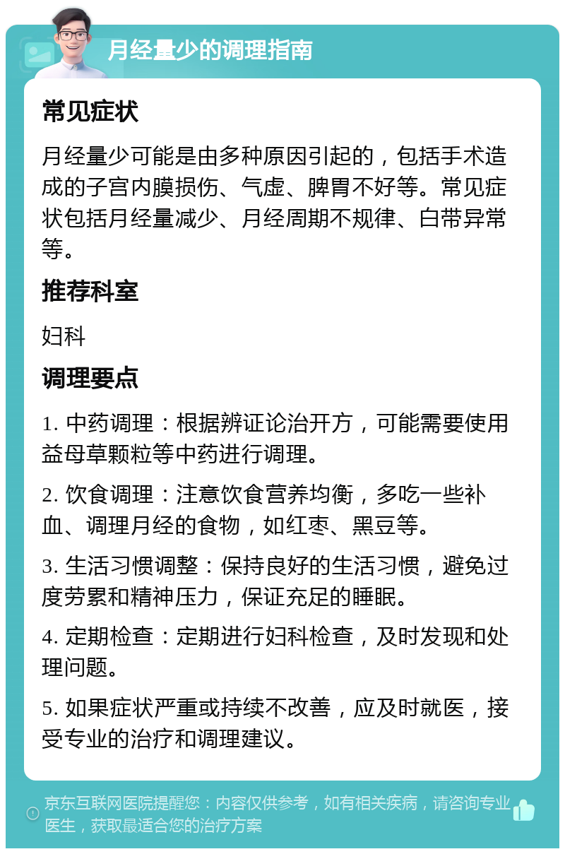 月经量少的调理指南 常见症状 月经量少可能是由多种原因引起的，包括手术造成的子宫内膜损伤、气虚、脾胃不好等。常见症状包括月经量减少、月经周期不规律、白带异常等。 推荐科室 妇科 调理要点 1. 中药调理：根据辨证论治开方，可能需要使用益母草颗粒等中药进行调理。 2. 饮食调理：注意饮食营养均衡，多吃一些补血、调理月经的食物，如红枣、黑豆等。 3. 生活习惯调整：保持良好的生活习惯，避免过度劳累和精神压力，保证充足的睡眠。 4. 定期检查：定期进行妇科检查，及时发现和处理问题。 5. 如果症状严重或持续不改善，应及时就医，接受专业的治疗和调理建议。