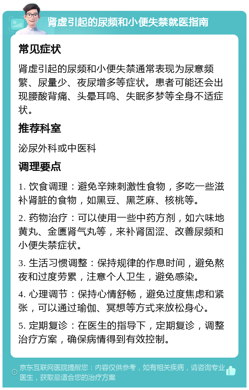 肾虚引起的尿频和小便失禁就医指南 常见症状 肾虚引起的尿频和小便失禁通常表现为尿意频繁、尿量少、夜尿增多等症状。患者可能还会出现腰酸背痛、头晕耳鸣、失眠多梦等全身不适症状。 推荐科室 泌尿外科或中医科 调理要点 1. 饮食调理：避免辛辣刺激性食物，多吃一些滋补肾脏的食物，如黑豆、黑芝麻、核桃等。 2. 药物治疗：可以使用一些中药方剂，如六味地黄丸、金匮肾气丸等，来补肾固涩、改善尿频和小便失禁症状。 3. 生活习惯调整：保持规律的作息时间，避免熬夜和过度劳累，注意个人卫生，避免感染。 4. 心理调节：保持心情舒畅，避免过度焦虑和紧张，可以通过瑜伽、冥想等方式来放松身心。 5. 定期复诊：在医生的指导下，定期复诊，调整治疗方案，确保病情得到有效控制。