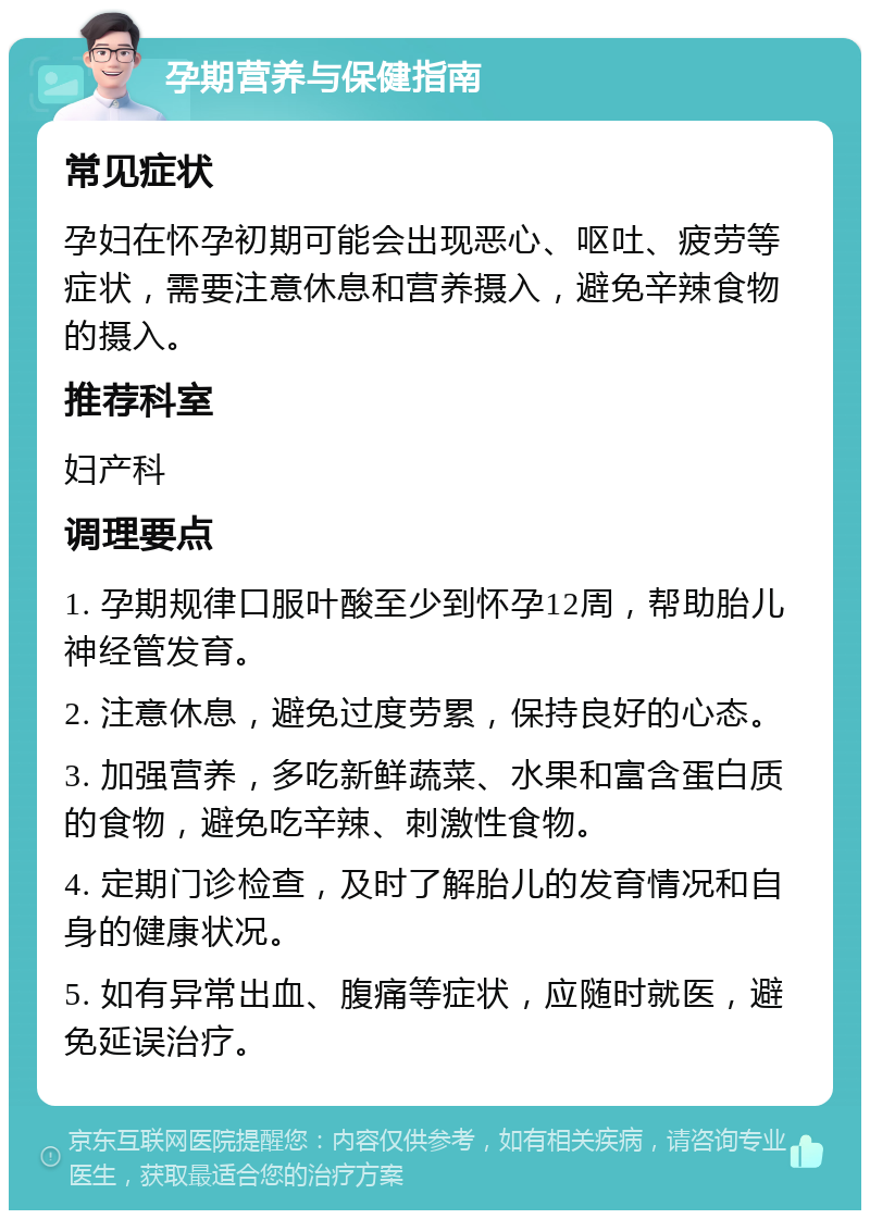 孕期营养与保健指南 常见症状 孕妇在怀孕初期可能会出现恶心、呕吐、疲劳等症状，需要注意休息和营养摄入，避免辛辣食物的摄入。 推荐科室 妇产科 调理要点 1. 孕期规律口服叶酸至少到怀孕12周，帮助胎儿神经管发育。 2. 注意休息，避免过度劳累，保持良好的心态。 3. 加强营养，多吃新鲜蔬菜、水果和富含蛋白质的食物，避免吃辛辣、刺激性食物。 4. 定期门诊检查，及时了解胎儿的发育情况和自身的健康状况。 5. 如有异常出血、腹痛等症状，应随时就医，避免延误治疗。