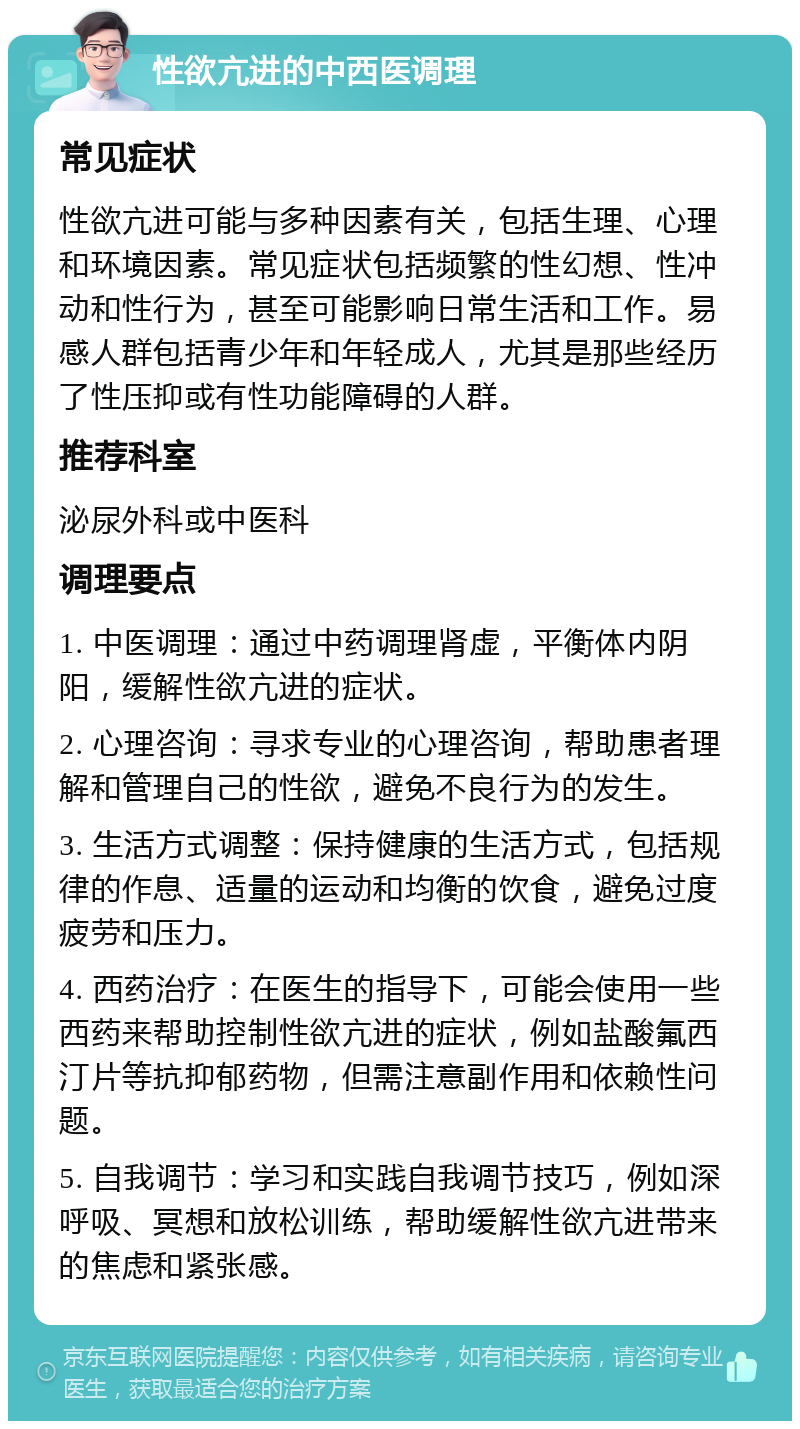 性欲亢进的中西医调理 常见症状 性欲亢进可能与多种因素有关，包括生理、心理和环境因素。常见症状包括频繁的性幻想、性冲动和性行为，甚至可能影响日常生活和工作。易感人群包括青少年和年轻成人，尤其是那些经历了性压抑或有性功能障碍的人群。 推荐科室 泌尿外科或中医科 调理要点 1. 中医调理：通过中药调理肾虚，平衡体内阴阳，缓解性欲亢进的症状。 2. 心理咨询：寻求专业的心理咨询，帮助患者理解和管理自己的性欲，避免不良行为的发生。 3. 生活方式调整：保持健康的生活方式，包括规律的作息、适量的运动和均衡的饮食，避免过度疲劳和压力。 4. 西药治疗：在医生的指导下，可能会使用一些西药来帮助控制性欲亢进的症状，例如盐酸氟西汀片等抗抑郁药物，但需注意副作用和依赖性问题。 5. 自我调节：学习和实践自我调节技巧，例如深呼吸、冥想和放松训练，帮助缓解性欲亢进带来的焦虑和紧张感。