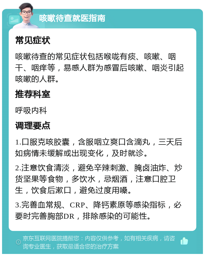 咳嗽待查就医指南 常见症状 咳嗽待查的常见症状包括喉咙有痰、咳嗽、咽干、咽痒等，易感人群为感冒后咳嗽、咽炎引起咳嗽的人群。 推荐科室 呼吸内科 调理要点 1.口服克咳胶囊，含服咽立爽口含滴丸，三天后如病情未缓解或出现变化，及时就诊。 2.注意饮食清淡，避免辛辣刺激、腌卤油炸、炒货坚果等食物，多饮水，忌烟酒，注意口腔卫生，饮食后漱口，避免过度用嗓。 3.完善血常规、CRP、降钙素原等感染指标，必要时完善胸部DR，排除感染的可能性。