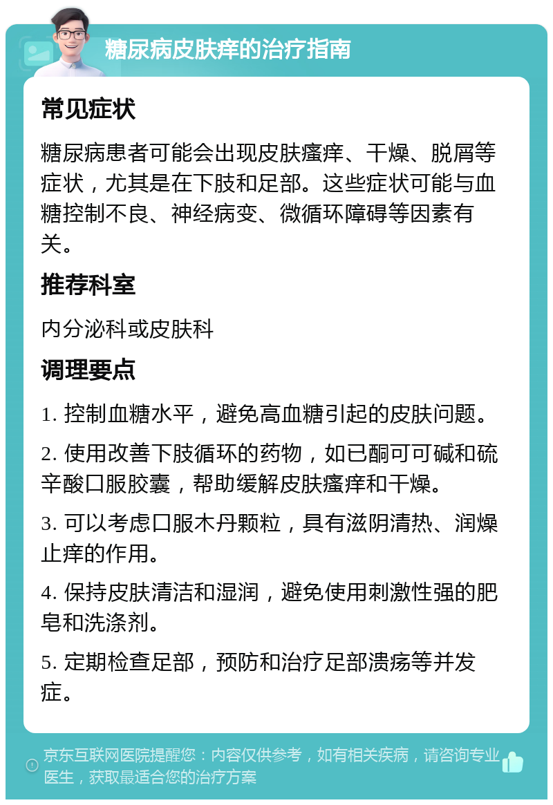 糖尿病皮肤痒的治疗指南 常见症状 糖尿病患者可能会出现皮肤瘙痒、干燥、脱屑等症状，尤其是在下肢和足部。这些症状可能与血糖控制不良、神经病变、微循环障碍等因素有关。 推荐科室 内分泌科或皮肤科 调理要点 1. 控制血糖水平，避免高血糖引起的皮肤问题。 2. 使用改善下肢循环的药物，如已酮可可碱和硫辛酸口服胶囊，帮助缓解皮肤瘙痒和干燥。 3. 可以考虑口服木丹颗粒，具有滋阴清热、润燥止痒的作用。 4. 保持皮肤清洁和湿润，避免使用刺激性强的肥皂和洗涤剂。 5. 定期检查足部，预防和治疗足部溃疡等并发症。