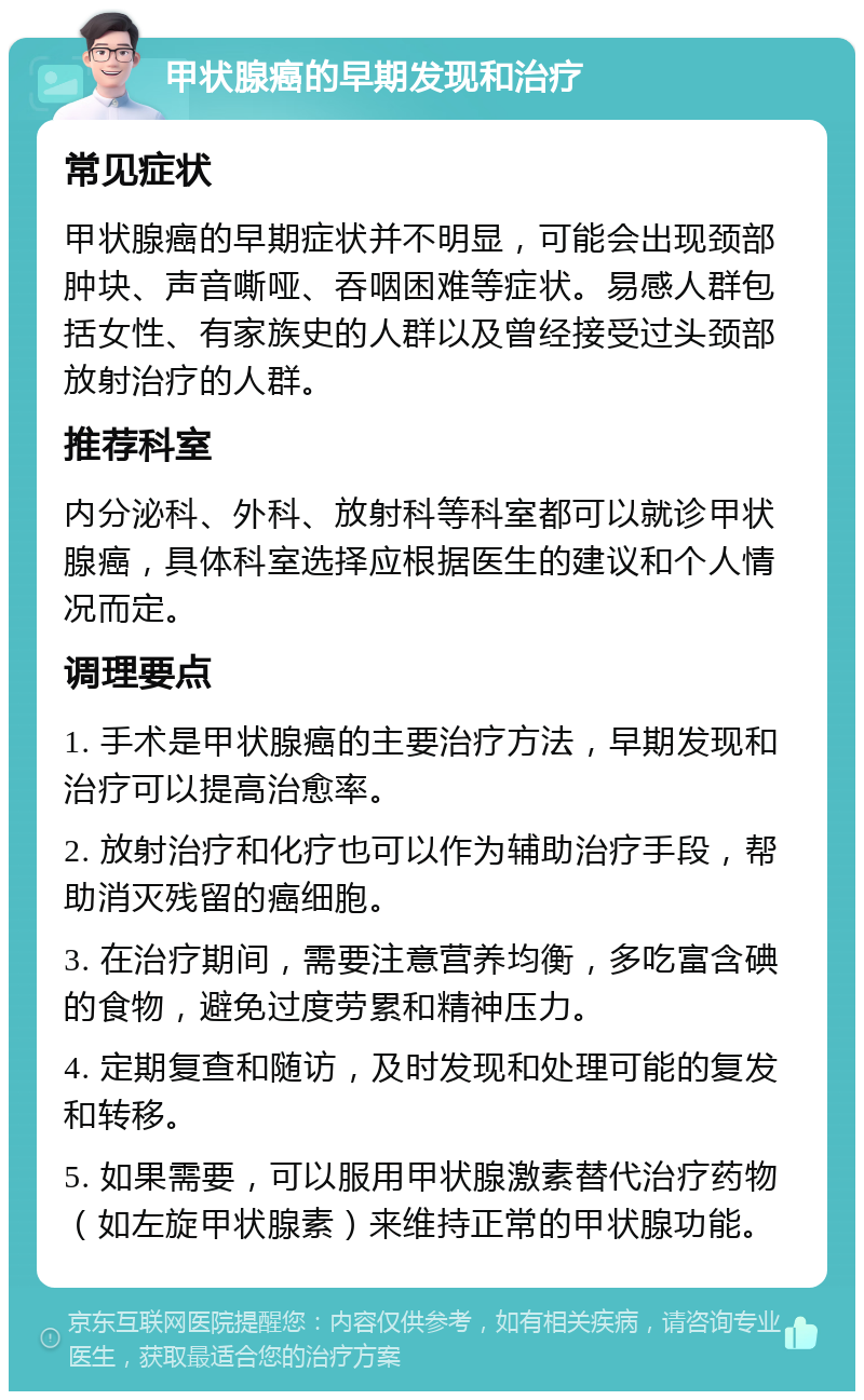 甲状腺癌的早期发现和治疗 常见症状 甲状腺癌的早期症状并不明显，可能会出现颈部肿块、声音嘶哑、吞咽困难等症状。易感人群包括女性、有家族史的人群以及曾经接受过头颈部放射治疗的人群。 推荐科室 内分泌科、外科、放射科等科室都可以就诊甲状腺癌，具体科室选择应根据医生的建议和个人情况而定。 调理要点 1. 手术是甲状腺癌的主要治疗方法，早期发现和治疗可以提高治愈率。 2. 放射治疗和化疗也可以作为辅助治疗手段，帮助消灭残留的癌细胞。 3. 在治疗期间，需要注意营养均衡，多吃富含碘的食物，避免过度劳累和精神压力。 4. 定期复查和随访，及时发现和处理可能的复发和转移。 5. 如果需要，可以服用甲状腺激素替代治疗药物（如左旋甲状腺素）来维持正常的甲状腺功能。