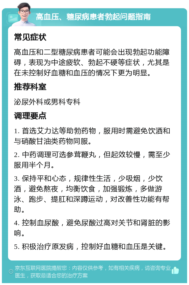 高血压、糖尿病患者勃起问题指南 常见症状 高血压和二型糖尿病患者可能会出现勃起功能障碍，表现为中途疲软、勃起不硬等症状，尤其是在未控制好血糖和血压的情况下更为明显。 推荐科室 泌尿外科或男科专科 调理要点 1. 首选艾力达等助勃药物，服用时需避免饮酒和与硝酸甘油类药物同服。 2. 中药调理可选参茸鞭丸，但起效较慢，需至少服用半个月。 3. 保持平和心态，规律性生活，少吸烟，少饮酒，避免熬夜，均衡饮食，加强锻炼，多做游泳、跑步、提肛和深蹲运动，对改善性功能有帮助。 4. 控制血尿酸，避免尿酸过高对关节和肾脏的影响。 5. 积极治疗原发病，控制好血糖和血压是关键。