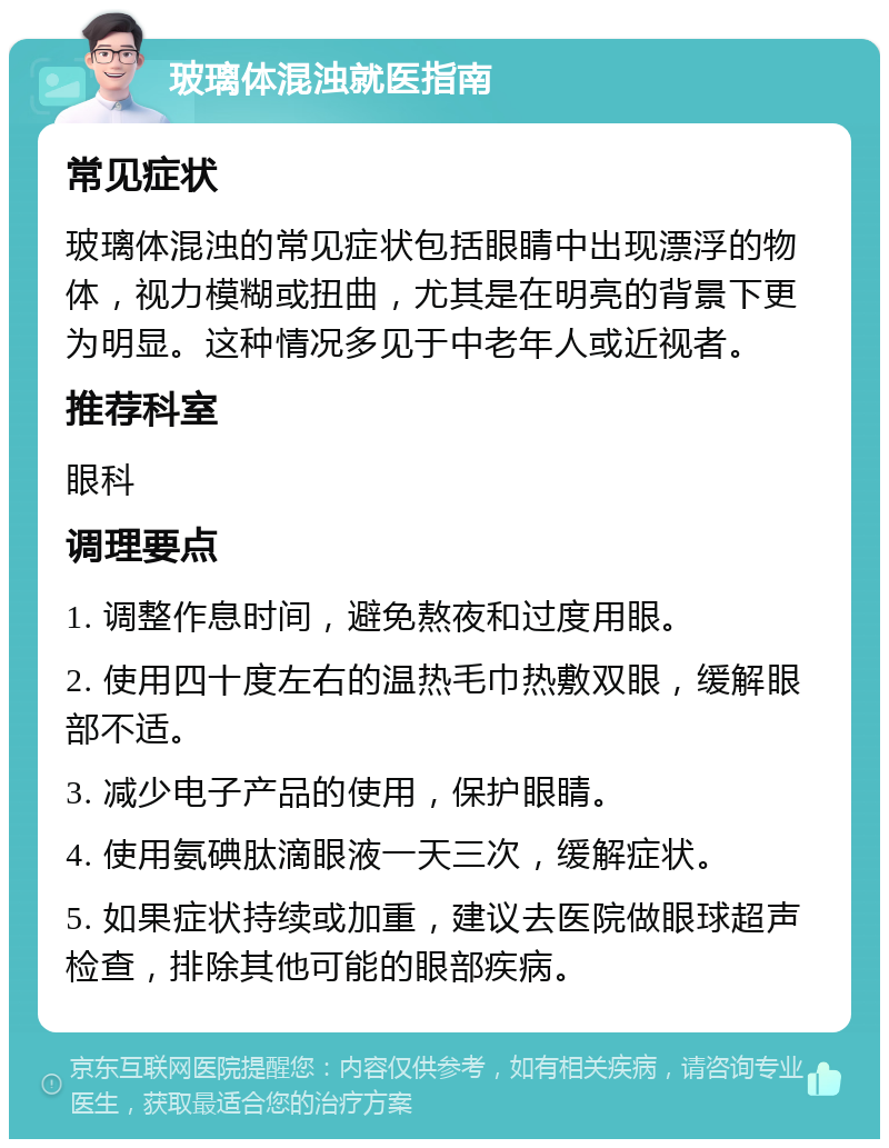 玻璃体混浊就医指南 常见症状 玻璃体混浊的常见症状包括眼睛中出现漂浮的物体，视力模糊或扭曲，尤其是在明亮的背景下更为明显。这种情况多见于中老年人或近视者。 推荐科室 眼科 调理要点 1. 调整作息时间，避免熬夜和过度用眼。 2. 使用四十度左右的温热毛巾热敷双眼，缓解眼部不适。 3. 减少电子产品的使用，保护眼睛。 4. 使用氨碘肽滴眼液一天三次，缓解症状。 5. 如果症状持续或加重，建议去医院做眼球超声检查，排除其他可能的眼部疾病。