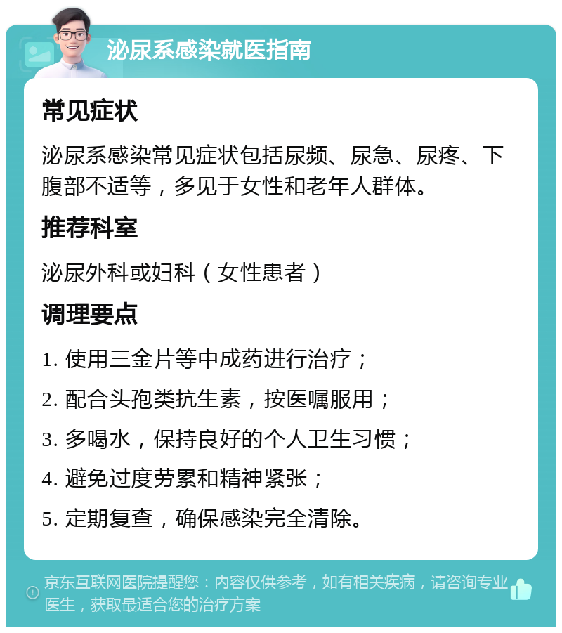 泌尿系感染就医指南 常见症状 泌尿系感染常见症状包括尿频、尿急、尿疼、下腹部不适等，多见于女性和老年人群体。 推荐科室 泌尿外科或妇科（女性患者） 调理要点 1. 使用三金片等中成药进行治疗； 2. 配合头孢类抗生素，按医嘱服用； 3. 多喝水，保持良好的个人卫生习惯； 4. 避免过度劳累和精神紧张； 5. 定期复查，确保感染完全清除。