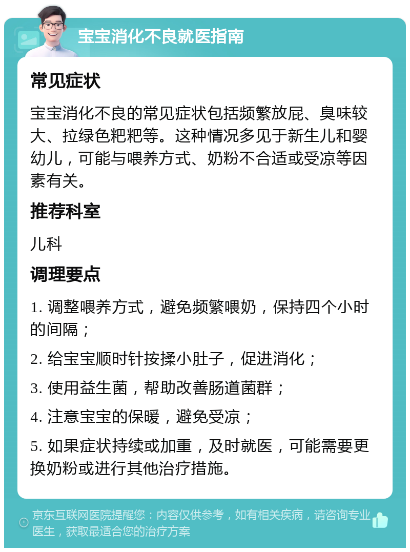 宝宝消化不良就医指南 常见症状 宝宝消化不良的常见症状包括频繁放屁、臭味较大、拉绿色粑粑等。这种情况多见于新生儿和婴幼儿，可能与喂养方式、奶粉不合适或受凉等因素有关。 推荐科室 儿科 调理要点 1. 调整喂养方式，避免频繁喂奶，保持四个小时的间隔； 2. 给宝宝顺时针按揉小肚子，促进消化； 3. 使用益生菌，帮助改善肠道菌群； 4. 注意宝宝的保暖，避免受凉； 5. 如果症状持续或加重，及时就医，可能需要更换奶粉或进行其他治疗措施。