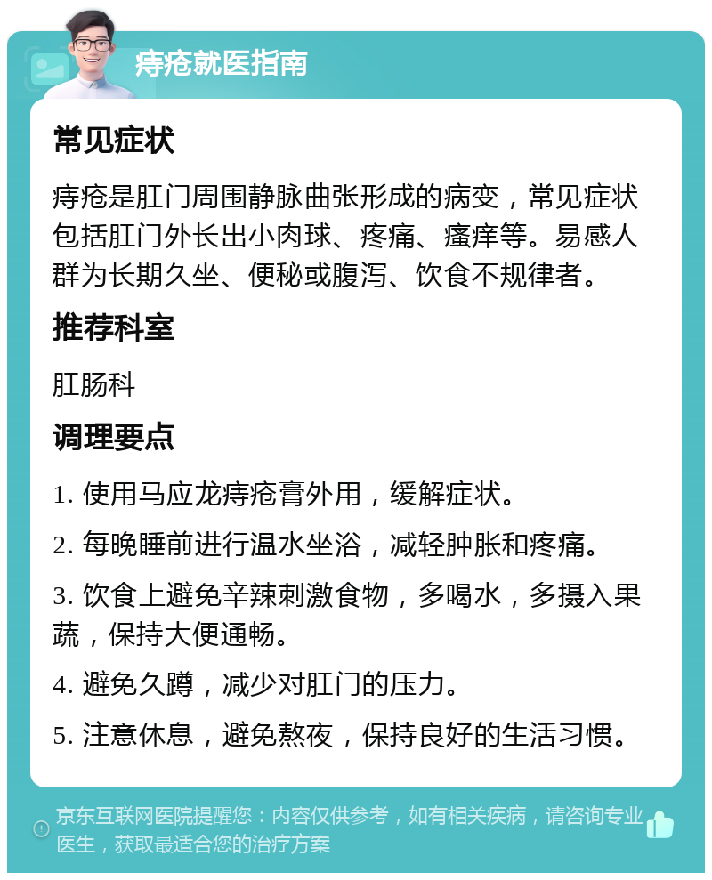 痔疮就医指南 常见症状 痔疮是肛门周围静脉曲张形成的病变，常见症状包括肛门外长出小肉球、疼痛、瘙痒等。易感人群为长期久坐、便秘或腹泻、饮食不规律者。 推荐科室 肛肠科 调理要点 1. 使用马应龙痔疮膏外用，缓解症状。 2. 每晚睡前进行温水坐浴，减轻肿胀和疼痛。 3. 饮食上避免辛辣刺激食物，多喝水，多摄入果蔬，保持大便通畅。 4. 避免久蹲，减少对肛门的压力。 5. 注意休息，避免熬夜，保持良好的生活习惯。