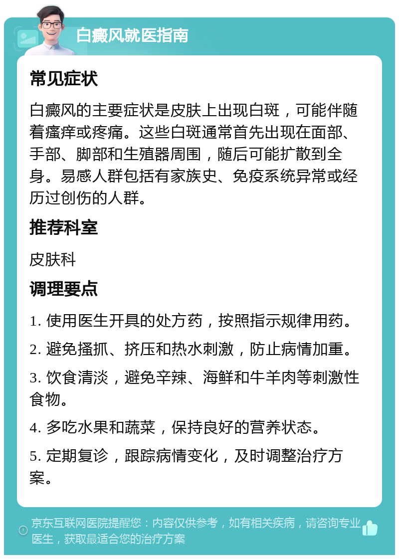 白癜风就医指南 常见症状 白癜风的主要症状是皮肤上出现白斑，可能伴随着瘙痒或疼痛。这些白斑通常首先出现在面部、手部、脚部和生殖器周围，随后可能扩散到全身。易感人群包括有家族史、免疫系统异常或经历过创伤的人群。 推荐科室 皮肤科 调理要点 1. 使用医生开具的处方药，按照指示规律用药。 2. 避免搔抓、挤压和热水刺激，防止病情加重。 3. 饮食清淡，避免辛辣、海鲜和牛羊肉等刺激性食物。 4. 多吃水果和蔬菜，保持良好的营养状态。 5. 定期复诊，跟踪病情变化，及时调整治疗方案。